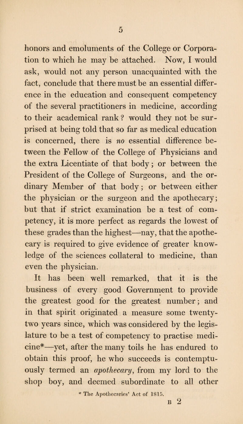 honors and emoluments of the College or Corpora¬ tion to which he may be attached. Now, I would ask, would not any person unacquainted with the fact, conclude that there must be an essential differ¬ ence in the education and consequent competency of the several practitioners in medicine, according to their academical rank? would they not be sur¬ prised at being told that so far as medical education is concerned, there is no essential difference be¬ tween the Fellow of the College of Physicians and the extra Licentiate of that body; or between the President of the College of Surgeons, and the or¬ dinary Member of that body; or between either the physician or the surgeon and the apothecary; but that if strict examination be a test of com¬ petency, it is more perfect as regards the lowest of these grades than the highest—nay, that the apothe¬ cary is required to give evidence of greater know¬ ledge of the sciences collateral to medicine, than even the physician. It has been well remarked, that it is the business of every good Government to provide the greatest good for the greatest number; and in that spirit originated a measure some twenty- two years since, which was considered by the legis¬ lature to be a test of competency to practise medi¬ cine*—yet, after the many toils he has endured to obtain this proof, he who succeeds is contemptu¬ ously termed an apothecary, from my lord to the shop boy, and deemed subordinate to all other * The Apothecaries’ Act of 1815. B 2