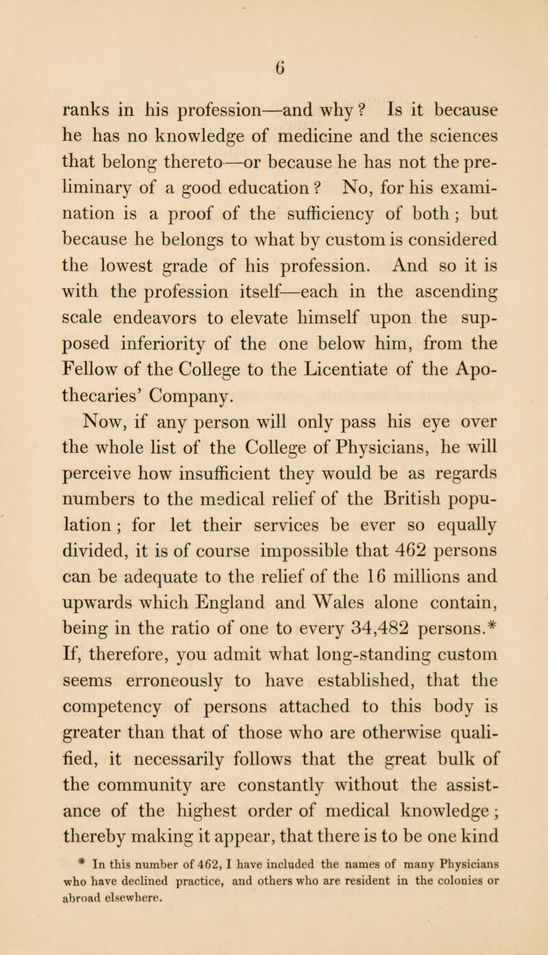 ranks in his profession—and why ? Is it because he has no knowledge of medicine and the sciences that belong thereto—or because he has not the pre¬ liminary of a good education ? No, for his exami¬ nation is a proof of the sufficiency of both; but because he belongs to what by custom is considered the lowest grade of his profession. And so it is with the profession itself—each in the ascending scale endeavors to elevate himself upon the sup¬ posed inferiority of the one below him, from the Fellow of the College to the Licentiate of the Apo¬ thecaries’ Company. Now, if any person will only pass his eye over the whole list of the College of Physicians, he will perceive how insufficient they would be as regards numbers to the medical relief of the British popu¬ lation ; for let their services be ever so equally divided, it is of course impossible that 462 persons can be adequate to the relief of the 16 millions and upwards which England and Wales alone contain, being in the ratio of one to every 34,482 persons.* If, therefore, you admit what long-standing custom seems erroneously to have established, that the competency of persons attached to this body is greater than that of those who are otherwise quali¬ fied, it necessarily follows that the great hulk of the community are constantly without the assist¬ ance of the highest order of medical knowledge ; thereby making it appear, that there is to be one kind * In this number of 462, I have included the names of many Physicians who have declined practice, and others who are resident in the colonies or abroad elsewhere.