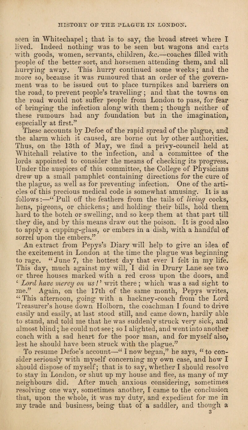 seen in Whitechapel; that is to say, the broad street where I lived. Indeed nothing1 was to be seen but wragons and carts with goods, women, servants, children, &c.—coaches tilled with people of the better sort, and horsemen attending them, and all hurrying away. This hurry continued some weeks ; and the more so, because it was rumoured that an order of the govern¬ ment was to be issued out to place turnpikes and barriers on the road, to prevent people’s travelling ; and that the towns on the road would not suffer people from London to pass, for fear of bringing the infection along with them ; though neither of these rumours had any foundation but in the imagination, especially at first.” These accounts by Defoe of the rapid spread of the plague, and the alarm which it caused, are borne out by other authorities. Thus, on the 13th of May, we find a privy-council held at Whitehall relative to the infection, and a committee of the lords appointed to consider the means of checking its progress. Under the auspices of this committee, the College of Physicians drew up a small pamphlet containing directions for the cure of the plague, as well as for preventing infection. One of the arti¬ cles of this precious medical code is somewhat amusing. It is as follows:—“ Pull off the feathers from the tails of living cocks, hens, pig’eons, or chickens; and holding1 their bills, hold them hard to the botch or swelling, and so keep them at that part till they die, and by this means draw out the poison. It is good also to apply a cupping-glass, or embers in a dish, with a handful of sorrel upon the embers.” An extract from Pepys’s Diary will help to give an idea of the excitement in London at the time the plague was beginning to rage. “June 7, the hottest day that ever I felt in my life. This day, much against my will, I did in Drury Lane see two or three houses marked with a red cross upon the doors, and 4 Lord have mercy on us! ’ writ there ; which was a sad sight to me.” Again, on the 17th of the same month, Pepys writes, “ This afternoon, going with a hackney-coach from the Lord Treasurer’s house down Holborn, the coachman I found to drive easily and easily, at last stood still, and came down, hardly able to stand, and told me that he was suddenly struck very sick, and almost blind; he could not see; so I alighted, and went into another coach with a sad heart for the poor man, and for myself also, lest he should have been struck with the plague.” To resume Defoe’s account—“ I now began,” he says, u to con¬ sider seriously with myself concerning my own case, and how I should dispose of myself; that is to say, whether I should resolve to stay in London, or shut up my house and flee, as many of my neighbours did. After much anxious considering, sometimes resolving one way, sometimes another, I came to the conclusion that, upon the whole, it was my duty, and expedient for me in my trade and business, being that of a saddler, and though a 3