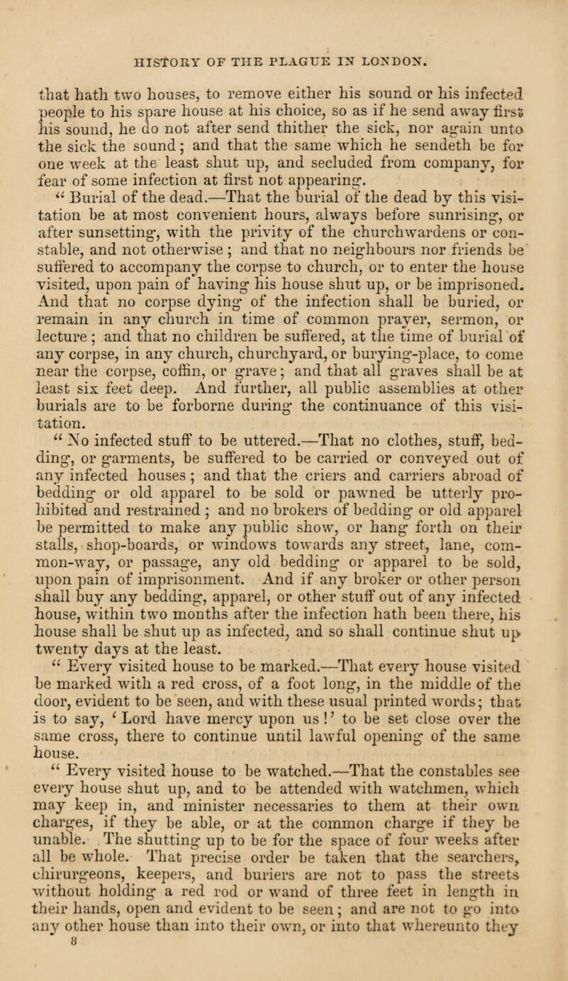 that hath two houses, to remove either his sound or his infected people to his spare house at his choice, so as if he send away first his sound, he do not after send thither the sick, nor again unto the sick the sound; and that the same which he sendeth be for one week at the least shut up, and secluded from company, for fear of some infection at first not appearing. “ Burial of the dead.—That the burial of the dead by this visi¬ tation be at most convenient hours, always before sunrising, or after sunsetting, wdth the privity of the churchwardens or con¬ stable, and not otherwise ; and that no neighbours nor friends be suffered to accompany the corpse to church, or to enter the house visited, upon pain of having his house shut up, or be imprisoned. And that no corpse dying' of the infection shall be buried, or remain in any church in time of common prayer, sermon, or lecture ; and that no children be suffered, at the time of burial of any corpse, in any church, churchyard, or burying-place, to come near the corpse, coffin, or grave; and that all graves shall be at least six feet deep. And further, all public assemblies at other burials are to be forborne during the continuance of this visi¬ tation. u No infected stuff to be uttered.—That no clothes, stuff, bed¬ ding, or garments, be suffered to be carried or conveyed out of any infected houses ; and that the criers and carriers abroad of bedding or old apparel to be sold or pawned be utterly pro¬ hibited and restrained ; and no brokers of bedding or old apparel be permitted to make any public show, or hang forth on their stalls, shop-boards, or windows towards any street, lane, com¬ mon-way, or passage, any old bedding or apparel to be sold, upon pain of imprisonment. And if any broker or other person shall buy any bedding, apparel, or other stuff out of any infected house, within two months after the infection hath been there, his house shall be shut up as infected, and so shall continue shut up twenty days at the least. u Every visited house to be marked.—That every house visited be marked with a red cross, of a foot long, in the middle of the door, evident to be seen, and with these usual printed words; that is to say, ‘ Lord have mercy upon us ! ’ to be set close over the same cross, there to continue until lawful opening of the same house. “ Every visited house to be watched.—That the constables see every house shut up, and to be attended with watchmen, which may keep in, and minister necessaries to them at their own charges, if they be able, or at the common charge if they be unable. The shutting up to be for the space of four weeks after all be whole. That precise order be taken that the searchers, chirurgeons, keepers, and buriers are not to pass the streets without holding a red rod or wand of three feet in length in their hands, open and evident to be seen; and are not to go into any other house than into their own, or into that whereunto they