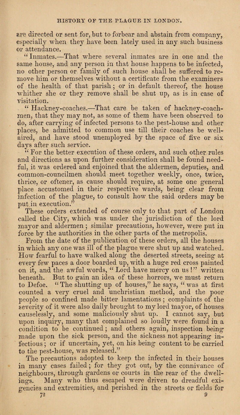 are directed or sent for, but to forbear and abstain from company, especially when they have been lately used in any such business or attendance. “ Inmates.—That where several inmates are in one and the same house, and any person in that house happens to be infected, no other person or family of such house shall be suffered to re¬ move him or themselves without a certificate from the examiners of the health of that parish ; or in default thereof, the house whither she or they remove shall be shut up, as is in case of visitation. “ Hackney-coaches.—That care be taken of hackney-coach¬ men, that they may not, as some of them have been observed to do, after carrying* of infected persons to the pest-house and other places, be admitted to common use till their coaches be well- aired, and have stood unemployed by the space of five or six days after such service. “ For the better execution of these orders, and such other rules and directions as upon further consideration shall be found need¬ ful, it was ordered and enjoined that the aldermen, deputies, and eommon-councilmen should meet together weekly, once, twice, thrice, or oftener, as cause should require, at some one general place accustomed in their respective wards, being clear from infection of the plague, to consult how the said orders may be put in execution.” These orders extended of course only to that part of London called the City, which was under the jurisdiction of the lord mayor and aldermen ; similar precautions, however, were put in force by the authorities in the other parts of the metropolis. From the date of the publication of these orders, all the houses in which any one was ill of the plague were shut up and watched. How fearful to have walked along the deserted streets, seeing at every few paces a door boarded up, with a huge red cross painted on it, and the awful words, 11 Lord have mercy on us ! ” written beneath. But to gain an idea of these horrors, we must return to Defoe. u The shutting up of houses,” he says, u was at first counted a very cruel and unchristian method, and the poor people so confined made bitter lamentations; complaints of the severity of it were also daily brought to my lord mayor, of houses causelessly, and some maliciously shut up. I cannot say, but upon inquiry, many that complained so loudly were found in a condition to be continued ; and others again, inspection being made upon the sick person, and the sickness not appearing in¬ fectious ; or if uncertain, yet, on his being content to be carried to the pest-house, was released.” The precautions adopted to keep the infected in their houses in many cases failed; for they got out, by the connivance of neighbours, through gardens or courts in the rear of the dwell¬ ings. Many who thus escaped were driven to dreadful exi¬ gencies and extremities, and perished in the streets or fields for