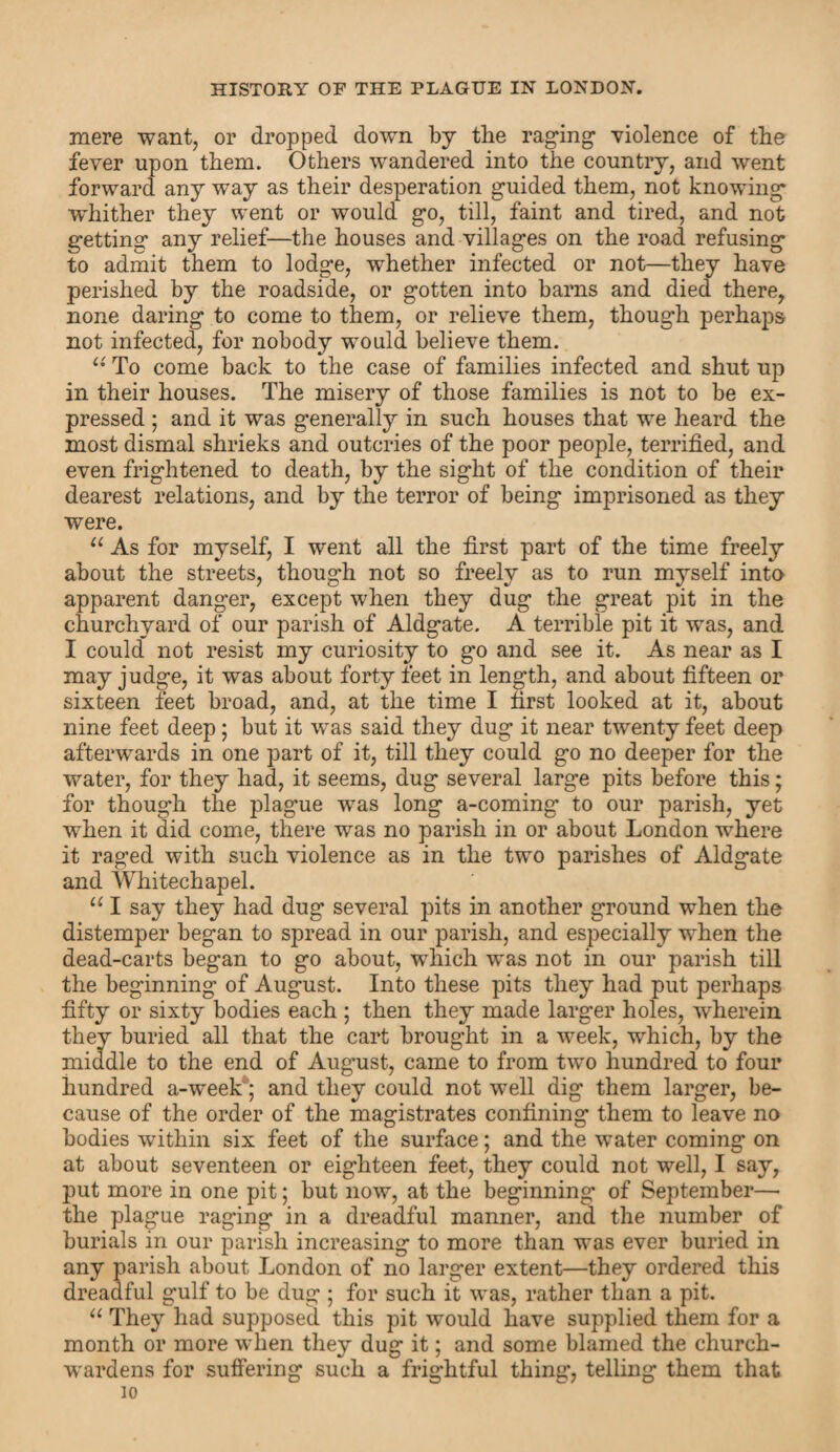 mere want, or dropped down by the raging violence of the fever upon them. Others wandered into the country, and went forward any way as their desperation guided them, not knowing whither they went or would go, till, faint and tired, and not getting any relief—the houses and villages on the road refusing to admit them to lodge, whether infected or not—they have perished by the roadside, or gotten into barns and died there, none daring to come to them, or relieve them, though perhaps not infected, for nobody would believe them. u To come back to the case of families infected and shut up in their houses. The misery of those families is not to be ex¬ pressed ; and it was generally in such houses that we heard the most dismal shrieks and outcries of the poor people, terrified, and even frightened to death, by the sight of the condition of their dearest relations, and by the terror of being imprisoned as they were. u As for myself, I went all the first part of the time freely about the streets, though not so freely as to run myself into apparent danger, except when they dug the great pit in the churchyard of our parish of Aldgate. A terrible pit it was, and I could not resist my curiosity to go and see it. As near as I may judge, it was about forty feet in length, and about fifteen or sixteen feet broad, and, at the time I first looked at it, about nine feet deep; but it was said they dug it near twenty feet deep afterwards in one part of it, till they could go no deeper for the water, for they had, it seems, dug several large pits before this; for though the plague was long a-coming to our parish, yet when it did come, there was no parish in or about London where it raged with such violence as in the two parishes of Aldgate and Whitechapel. u I say they had dug several pits in another ground when the distemper began to spread in our parish, and especially when the dead-carts began to go about, which was not in our parish till the beginning of August. Into these pits they had put perhaps fifty or sixty bodies each ; then they made larger holes, wherein they buried all that the cart brought in a week, which, by the middle to the end of August, came to from two hundred to four hundred a-week; and they could not well dig them larger, be¬ cause of the order of the magistrates confining them to leave no bodies within six feet of the surface; and the water comm®’ on at about seventeen or eighteen feet, they could not well, I say, put more in one pit; but now, at the beginning* of September— the plague raging in a dreadful manner, and the number of burials in our parish increasing to more than was ever buried in any parish about London of no larger extent—they ordered this dreadful gulf to be dug ; for such it was, rather than a pit. “ They had supposed this pit would have supplied them for a month or more when they dug it; and some blamed the church¬ wardens for suffering such a frightful thing, telling them that