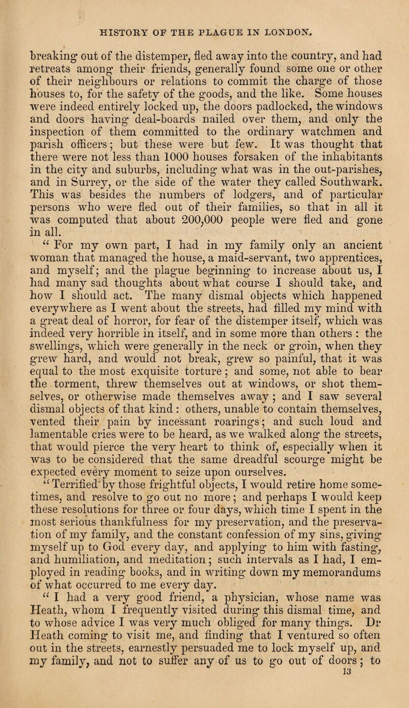 breaking out of the distemper, fled away into the country, and had retreats among their friends, generally found some one or other of their neighbours or relations to commit the charge of those houses to, for the safety of the goods, and the like. Some houses were indeed entirely locked up, the doors padlocked, the windows and doors having deal-boards nailed over them, and only the inspection of them committed to the ordinary watchmen and parish officers; but these were but few. It was thought that there were not less than 1000 houses forsaken of the inhabitants in the city and suburbs, including what was in the out-parishes, and in Surrey, or the side of the wrater they called Southwark. This was besides the numbers of lodgers, and of particular persons who were fled out of their families, so that in all it was computed that about 200,000 people were fled and gone in all. “ For my own part, I had in my family only an ancient woman that managed the house, a maid-servant, two apprentices, and myself; and the plague beginning to increase about us, I had many sad thoughts about what course I should take, and how I should act. The many dismal objects which happened everywhere as I went about the streets, had filled my mind with a great deal of horror, for fear of the distemper itself, which was indeed very horrible in itself, and in some more than others : the swellings, which were generally in the neck or groin, when they grew hard, and would not break, grew so painful, that it was equal to the most exquisite torture; and some, not able to bear the torment, threw' themselves out at windows, or shot them¬ selves, or otherwise made themselves away ; and I saw several dismal objects of that kind : others, unable to contain themselves, vented their pain by incessant roarings; and such loud and lamentable cries were to be heard, as wre walked along the streets, that would pierce the very heart to think of, especially when it was to be considered that the same dreadful scourge might be expected every moment to seize upon ourselves. u Terrified'by those frightful objects, I would retire home some¬ times, and resolve to go out no more; and perhaps I would keep these resolutions for three or four days, which time I spent in the most serious thankfulness for my preservation, and the preserva¬ tion of my family, and the constant confession of my sins, giving myself up to God every day, and applying to him with fasting, and humiliation, and meditation; such intervals as I had, I em¬ ployed in reading books, and in writing down my memorandums of what occurred to me every day. u I had a very good friend, a physician, tvhosc name was Heath, whom I frequently visited during this dismal time, and to whose advice I was very much obliged for many things. Dr Heath coming to visit me, and finding that I ventured so often out in the streets, earnestly persuaded me to lock myself up, and my family, and not to suffer any of us to go out of doors; to