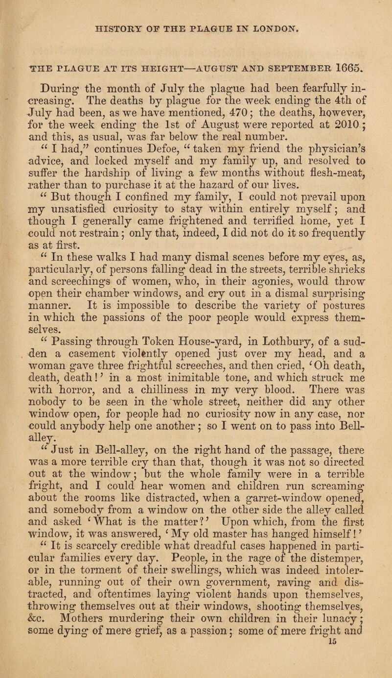 THE PLAGUE AT ITS HEIGHT—AUGUST AND SEPTEMBER 1665. During the month of July the plague had been fearfully in¬ creasing. The deaths by plague for the week ending the 4th of July had been, as we have mentioned, 470; the deaths, however, for the week ending the 1st of August were reported at 2010 ; and this, as usual, was far below the real number. u I had,” continues Defoe, “ taken my friend the physician’s advice, and locked myself and my family up, and resolved to suffer the hardship of living a few months without flesh-meat, rather than to purchase it at the hazard of our lives. u But though I confined my family, I could not prevail upon my unsatisfied curiosity to stay within entirely myself; and though I generally came frightened and terrified home, yet I could not restrain; only that, indeed, I did not do it so frequently as at first. u In these walks I had many dismal scenes before my eyes, as, particularly, of persons falling dead in the streets, terrible shrieks and screechings of women, who, in their agonies, would throw open their chamber windows, and cry out in a dismal surprising manner. It is impossible to describe the variety of postures in which the passions of the poor people would express them¬ selves. “ Passing through Token House-yard, in Lothbury, of a sud¬ den a casement violently opened just over my head, and a woman gave three frightful screeches, and then cried, c Oh death, death, death!7 in a most inimitable tone, and which struck me with horror, and a chilliness in my very blood. There was nobody to be seen in the whole street, neither did any other window open, for people had no curiosity now in any case, nor could anybody help one another; so I went on to pass into Bell- alley. “ Just in Bell-alley, on the right hand of the passage, there was a more terrible cry than that, though it was not so directed out at the window; but the whole family were in a terrible fright, and I could hear women and children run screaming1 about the rooms like distracted, when a garret-window opened, and somebody from a window on the other side the alley called and asked 1 What is the matter 1 7 Upon which, from the first window, it was answered, 1 My old master has hanged himself!7 u It is scarcely credible what dreadful cases happened in parti¬ cular families every day. People, in the rage of the distemper, or in the torment of their swellings, which was indeed intoler¬ able, running out of their own government, raving and dis¬ tracted, and oftentimes laying violent hands upon themselves, throwing themselves out at their windows, shooting themselves, &c. Mothers murdering their own children in their lunacy; some dying of mere grief, as a passion; some of mere fright and