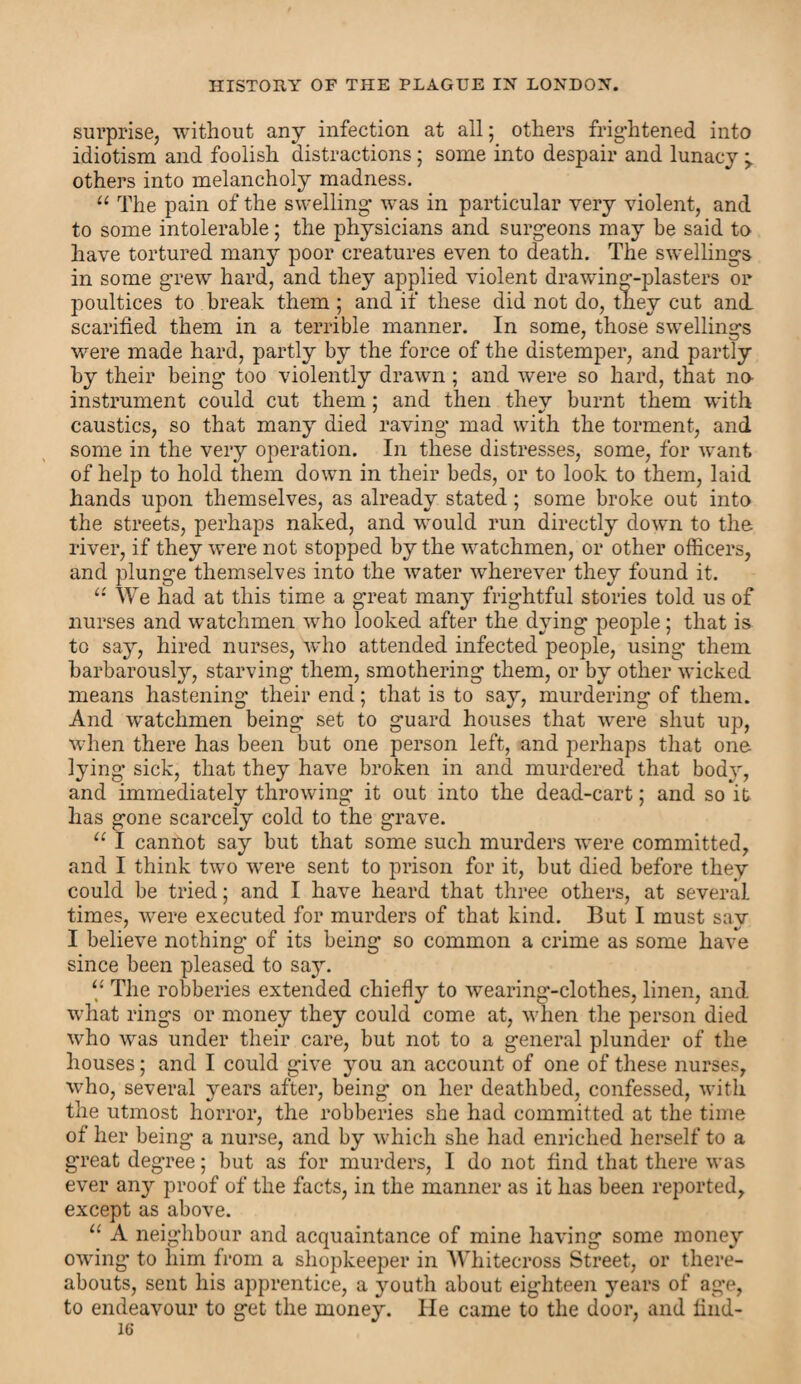 surprise, without any infection at all; others frightened into idiotism and foolish distractions; some into despair and lunacy ^ others into melancholy madness. “ The pain of the swelling was in particular very violent, and to some intolerable; the physicians and surgeons may be said to have tortured many poor creatures even to death. The swellings in some grew hard, and they applied violent drawing-plasters or poultices to break them ; and if these did not do, they cut and scarified them in a terrible manner. In some, those swellings were made hard, partly by the force of the distemper, and partly by their being too violently drawn ; and were so hard, that no instrument could cut them; and then they burnt them with caustics, so that many died raving mad with the torment, and some in the very operation. In these distresses, some, for want of help to hold them down in their beds, or to look to them, laid hands upon themselves, as already stated; some broke out into the streets, perhaps naked, and would run directly down to the river, if they were not stopped by the watchmen, or other officers, and plunge themselves into the water wherever they found it. “ We had at this time a great many frightful stories told us of nurses and watchmen who looked after the dying people ; that is to say, hired nurses, Who attended infected people, using them barbarously, starving them, smothering them, or by other wicked means hastening their end; that is to say, murdering of them. And watchmen being set to guard houses that were shut up, when there has been but one person left, and perhaps that one lying sick, that they have broken in and murdered that body, and immediately throwing it out into the dead-cart; and so it has gone scarcely cold to the grave. u I cannot say but that some such murders were committed, and I think two were sent to prison for it, but died before they could be tried; and I have heard that three others, at several times, were executed for murders of that kind. But I must say I believe nothing' of its being so common a crime as some have since been pleased to say. “ The robberies extended chiefly to wearing-clothes, linen, and what rings or money they could come at, when the person died who was under their care, but not to a general plunder of the houses; and I could give you an account of one of these nurses, who, several years after, being on her deathbed, confessed, with the utmost horror, the robberies she had committed at the time of her being a nurse, and by which she had enriched herself to a great degree; but as for murders, I do not find that there was ever any proof of the facts, in the manner as it has been reported, except as above. “ A neighbour and acquaintance of mine having some money owing to him from a shopkeeper in AVhitecross Street, or there¬ abouts, sent his apprentice, a youth about eighteen years of age, to endeavour to get the money. He came to the door, and lind-