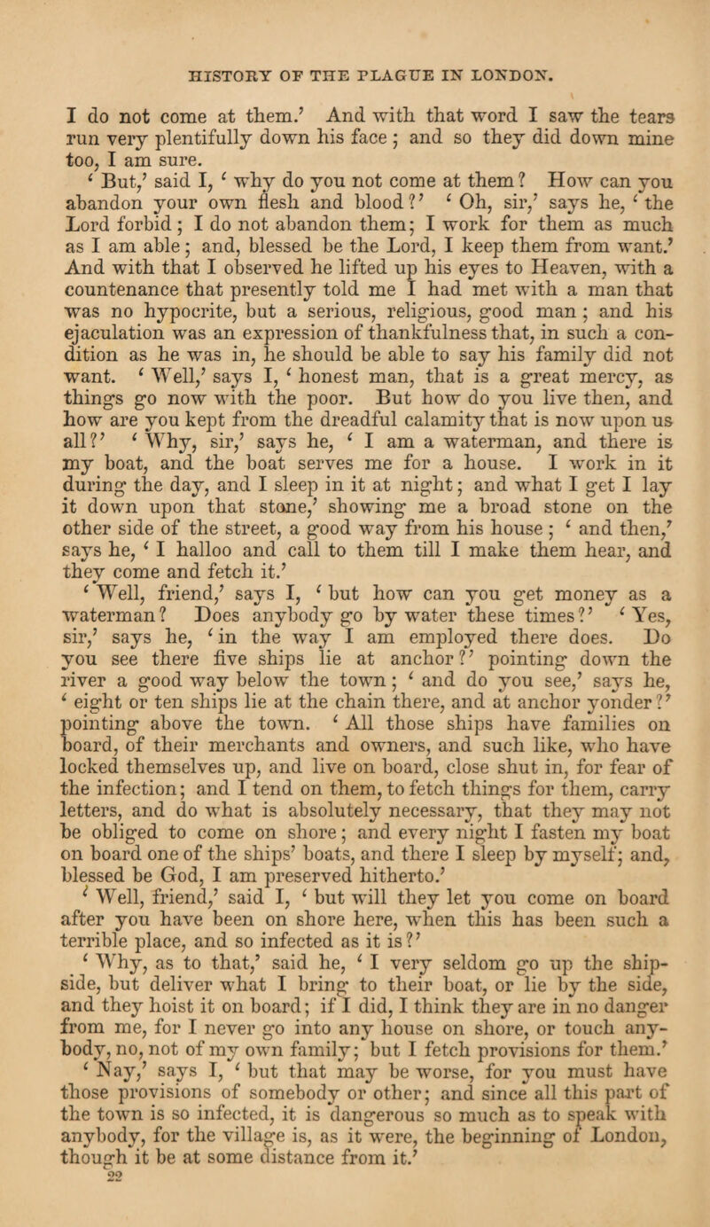 I do not come at them.’ And with that word I saw the tears run very plentifully down his face ; and so they did down mine too, I am sure. 4 But,’ said I, 4 why do you not come at them ? How can you abandon your own flesh and blood?’ 4 Oh, sir,’ says he, 4 the Lord forbid; I do not abandon them; I work for them as much as I am able; and, blessed be the Lord, I keep them from want.’ And with that I observed he lifted up his eyes to Heaven, with a countenance that presently told me I had met with a man that was no hypocrite, but a serious, religious, good man ; and his ejaculation was an expression of thankfulness that, in such a con¬ dition as he was in, he should be able to say his family did not want. 4 Well,’ says I, 4 honest man, that is a great mercy, as things go now with the poor. But how do you live then, and how are you kept from the dreadful calamity that is now upon us all?’ 4 Why, sir,’ says he, 4 I am a waterman, and there is my boat, and the boat serves me for a house. I work in it during the day, and I sleep in it at night; and w'hat I get I lay it down upon that stone,’ showing me a broad stone on the other side of the street, a good way from his house ; 4 and then,’ says he, 4 I halloo and call to them till I make them hear, and they come and fetch it.’ 4 Well, friend,’ says I, 4 but how can you get money as a waterman? Does anybody go by water these times?’ 4 Yes, sir,’ says he, 4 in the way I am employed there does. Do you see there five ships lie at anchor ? ’ pointing down the river a good way below the town; 4 and do you see,’ says he, 4 eight or ten ships lie at the chain there, and at anchor yonder?’ pointing above the town. 4 All those ships have families oil board, of their merchants and owners, and such like, who have locked themselves up, and live on board, close shut in, for fear of the infection; and I tend on them, to fetch things for them, carry letters, and do what is absolutely necessary, that they may not be obliged to come on shore; and every night I fasten my boat on board one of the ships’ boats, and there I sleep by myself; and, blessed be God, I am preserved hitherto.’ i Well, friend,’ said I, 4 but will they let you come on board after you have been on shore here, when this has been such a terrible place, and so infected as it is?’ 4 Why, as to that,’ said he, 4 I very seldom go up the ship- side, but deliver what I bring to their boat, or lie by the side, and they hoist it on board; if I did, I think they are in no danger from me, for I never go into any house on shore, or touch any¬ body, no, not of my own family; but I fetch provisions for them.’ 4 Nay,’ says I, 4 but that may be worse, for you must have those provisions of somebody or other; and since all this part of the town is so infected, it is dangerous so much as to speak with anybody, for the village is, as it were, the beginning of London, though it be at some distance from it.’