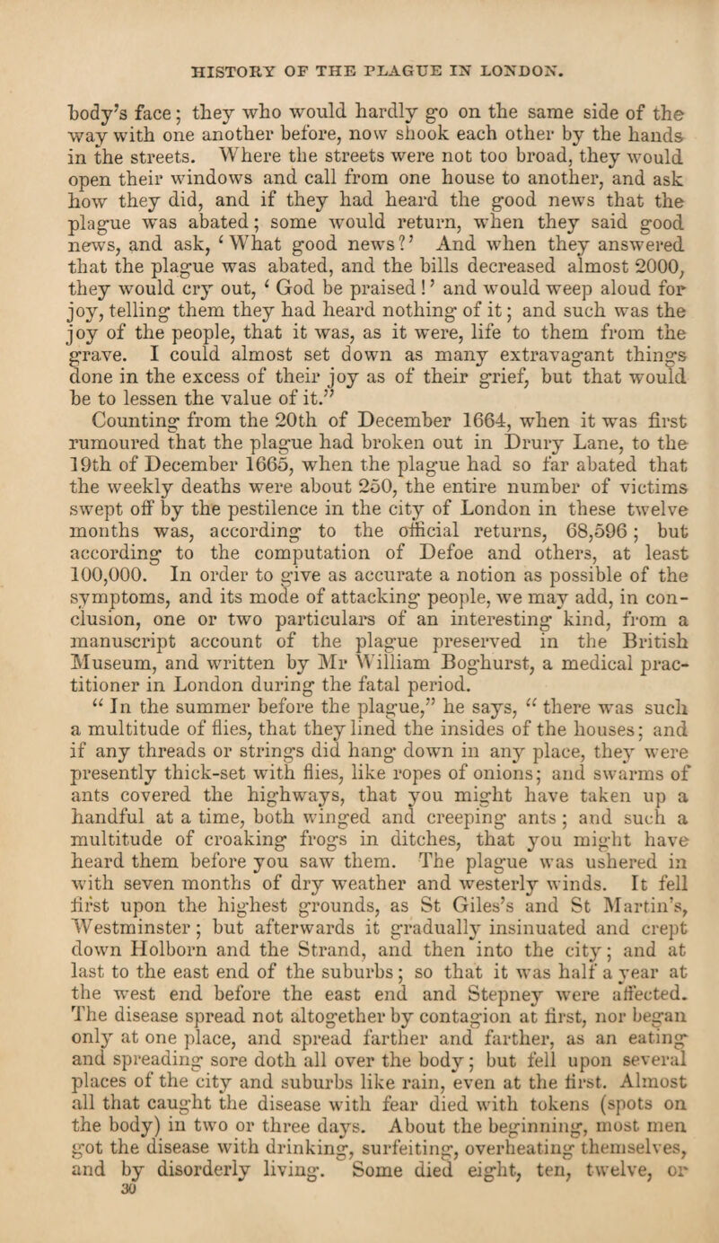 body’s face; they who would hardly go on the same side of the way with one another before, now shook each other by the hands in the streets. Where the streets were not too broad, they would open their windows and call from one house to another, and ask how they did, and if they had heard the good news that the plague was abated; some would return, when they said good news, and ask, ‘What good news?’ And when they answered that the plague was abated, and the bills decreased almost 2000, they would cry out, ‘ God be praised! ’ and would weep aloud for joy, telling them they had heard nothing of it; and such was the joy of the people, that it was, as it were, life to them from the grave. I could almost set down as many extravagant things done in the excess of their joy as of their grief, but that would he to lessen the value of it.” Counting from the 20th of December 1664, when it was first rumoured that the plague had broken out in Drury Lane, to the 19th of December 1665, when the plague had so far abated that the weekly deaths were about 250, the entire number of victims swept off by the pestilence in the city of London in these twelve months was, according to the official returns, 68,596; but according to the computation of Defoe and others, at least 100,000. In order to give as accurate a notion as possible of the symptoms, and its mode of attacking people, we may add, in con¬ clusion, one or two particulars of an interesting kind, from a manuscript account of the plague preserved in the British Museum, and written by Mr William Boghurst, a medical prac¬ titioner in London during the fatal period. u In the summer before the plague,” he says, u there was such a multitude of flies, that they lined the insides of the houses; and if any threads or strings did hang* down in any place, thej- were presently thick-set with flies, like ropes of onions; and swarms of ants covered the highways, that you might have taken up a handful at a time, both winged and creeping ants; and such a multitude of croaking frogs in ditches, that you might have heard them before you saw them. The plague was ushered in with seven months of dry weather and westerly winds. It fell first upon the highest grounds, as St Giles’s and St Martin’s, Westminster; but afterwards it gradually insinuated and crept down Holborn and the Strand, and then into the city; and at last to the east end of the suburbs; so that it was half a year at the west end before the east end and Stepney were affected. The disease spread not altogether by contagion at first, nor began only at one place, and spread farther and farther, as an eating and spreading sore doth all over the body; but fell upon several places of the city and suburbs like rain, even at the first. Almost all that caught the disease with fear died with tokens (spots on the body) in two or three days. About the beginning, most men got the disease with drinking, surfeiting, overheating themselves, and by disorderly living. Some died eight, ten, twelve, or