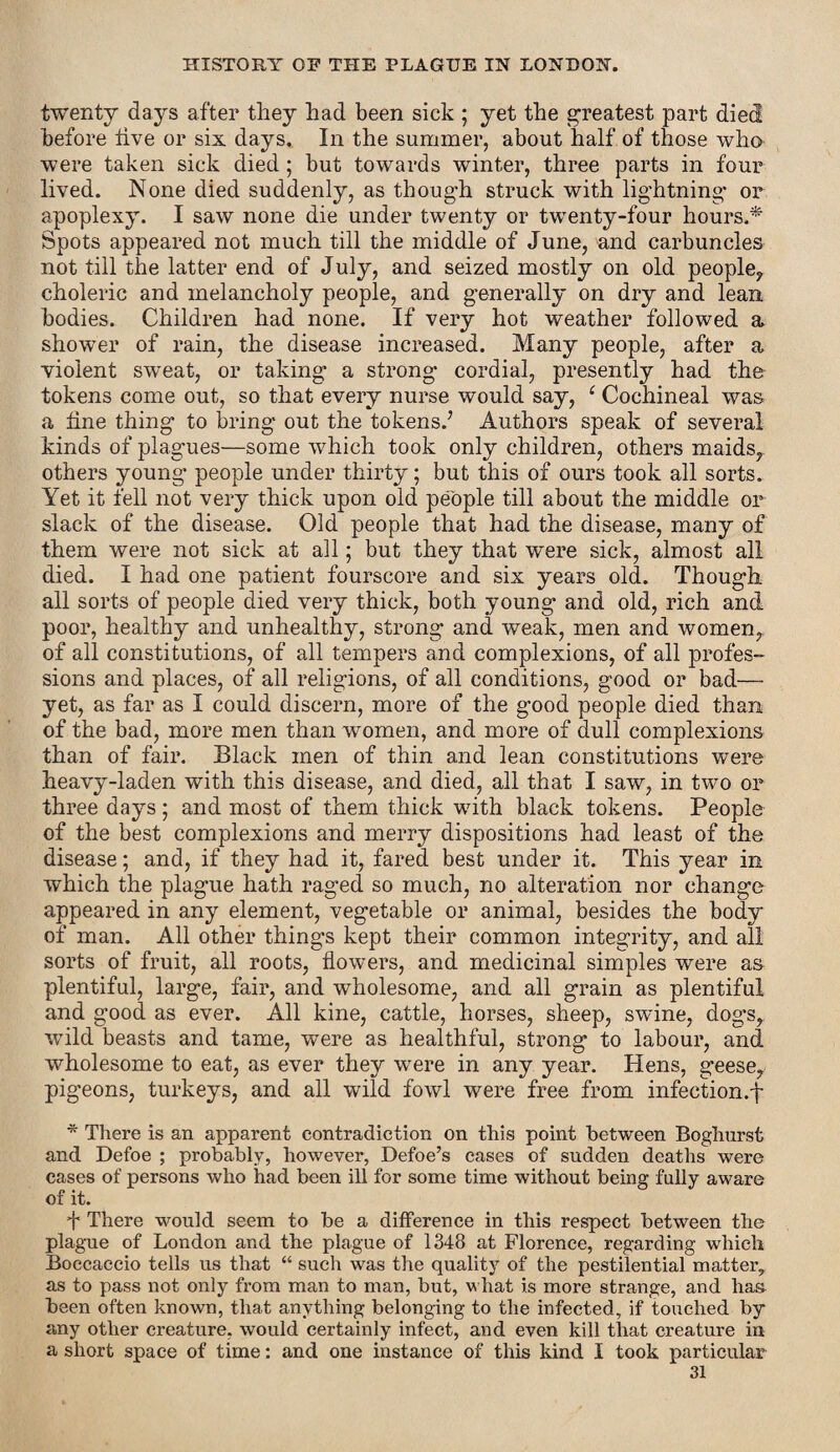twenty days after they had been sick ; yet the greatest part died before live or six days. In the summer, about half of those who were taken sick died; but towards winter, three parts in four lived. None died suddenly, as though struck with lightning or apoplexy. I saw none die under twenty or twenty-four hours.* Spots appeared not much till the middle of June, and carbuncles not till the latter end of July, and seized mostly on old people,, choleric and melancholy people, and generally on dry and lean bodies. Children had none. If very hot weather followed a shower of rain, the disease increased. Many people, after a violent sweat, or taking a strong cordial, presently had the tokens come out, so that every nurse would say, ‘ Cochineal was a line thing to bring out the tokens.’ Authors speak of several kinds of plagues—some which took only children, others maids,, others young people under thirty; but this of ours took all sorts. Yet it fell not very thick upon old people till about the middle or slack of the disease. Old people that had the disease, many of them were not sick at all; but they that were sick, almost all died. I had one patient fourscore and six years old. Though all sorts of people died very thick, both young and old, rich and poor, healthy and unhealthy, strong and weak, men and women,, of all constitutions, of all tempers and complexions, of all profes¬ sions and places, of all religions, of all conditions, good or bad— yet, as far as I could discern, more of the good people died than of the bad, more men than women, and more of dull complexions than of fair. Black men of thin and lean constitutions were heavy-laden with this disease, and died, all that I saw, in two or three days; and most of them thick with black tokens. People of the best complexions and merry dispositions had least of the disease; and, if they had it, fared best under it. This year in which the plague hath raged so much, no alteration nor change appeared in any element, vegetable or animal, besides the body of man. All other things kept their common integrity, and all sorts of fruit, all roots, flowers, and medicinal simples were as plentiful, large, fair, and wholesome, and all grain as plentiful and good as ever. All kine, cattle, horses, sheep, swine, dogs, wild beasts and tame, were as healthful, strong to labour, and wholesome to eat, as ever they were in any year. Hens, geese, pigeons, turkeys, and all wild fowl were free from infection.f * There is an apparent contradiction on this point between Boghurst and Defoe ; probably, however, Defoe’s cases of sudden deaths were cases of persons who had been ill for some time without being fully aware of it. A There would seem to be a difference in this respect between the plague of London and the plague of 1348 at Florence, regarding which Boccaccio tells us that “ such was the quality of the pestilential matter,, as to pass not only from man to man, but, what is more strange, and lias been often known, that anything belonging to the infected, if touched by any other creature, would certainly infect, and even kill that creature in a short space of time: and one instance of this kind I took particular