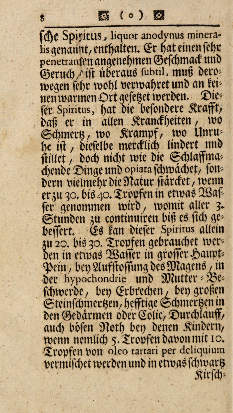 Spiritus, liquor anodynus minera- lisgenariiit/enthalten, dt ^at einen fe^c penetranff n @Cfc&lTl(l(f UtlD @eru(6/til überaus fubtii. mug bero/ wegen fei)r wo^i toeewabret unb an fei' nen warmen Ort gefe^et werben. fer Spiritus, bat bie befonbere ^rafft/ bag er in aUen ^ranrfbeiten, wo ©dbmer^/ wo Krampf, wo Unrw bc ift / biefeibe merrflicb «nbert nnb fiiKet / bo^ niebt wie bie ©cbiaffma' ebenbe Oinge unb opiata fdbwdcbet/ fom bern Pieimebr bie STatur ftdrcfet / wenn ■ er SU 30. biö 40. Xropfen in etwa^ OBag fer genommen wirb/ womit aber 3, ©tunben sn continuiren big eö fieb ge^ beffert. fan biefer Spiritus allein SU 20, bi^ 30. Xropfen gebrauchet wer- Den in etwa^ 35aiTer in groflTerJiaupt'' ^ein/ benSluffiottungbe^SSJiagenö, in ber Hypochondrie unb 93?utter' 35e'' fcbwerbe, bep (Erbrechen / bep grogen ©teinfcbmerben/ heftige ©cbmerben in ben ©ebdrmen ober (2olic) ©urdblauf/ auch böfen iJtotb bep benen ^inberiv wenn nemlicb 5.2!ropfenbaponmitio. tropfen pon oko tartari per deliquium permifebet werben unb in etwa^ febwar^ 5tirf(b^