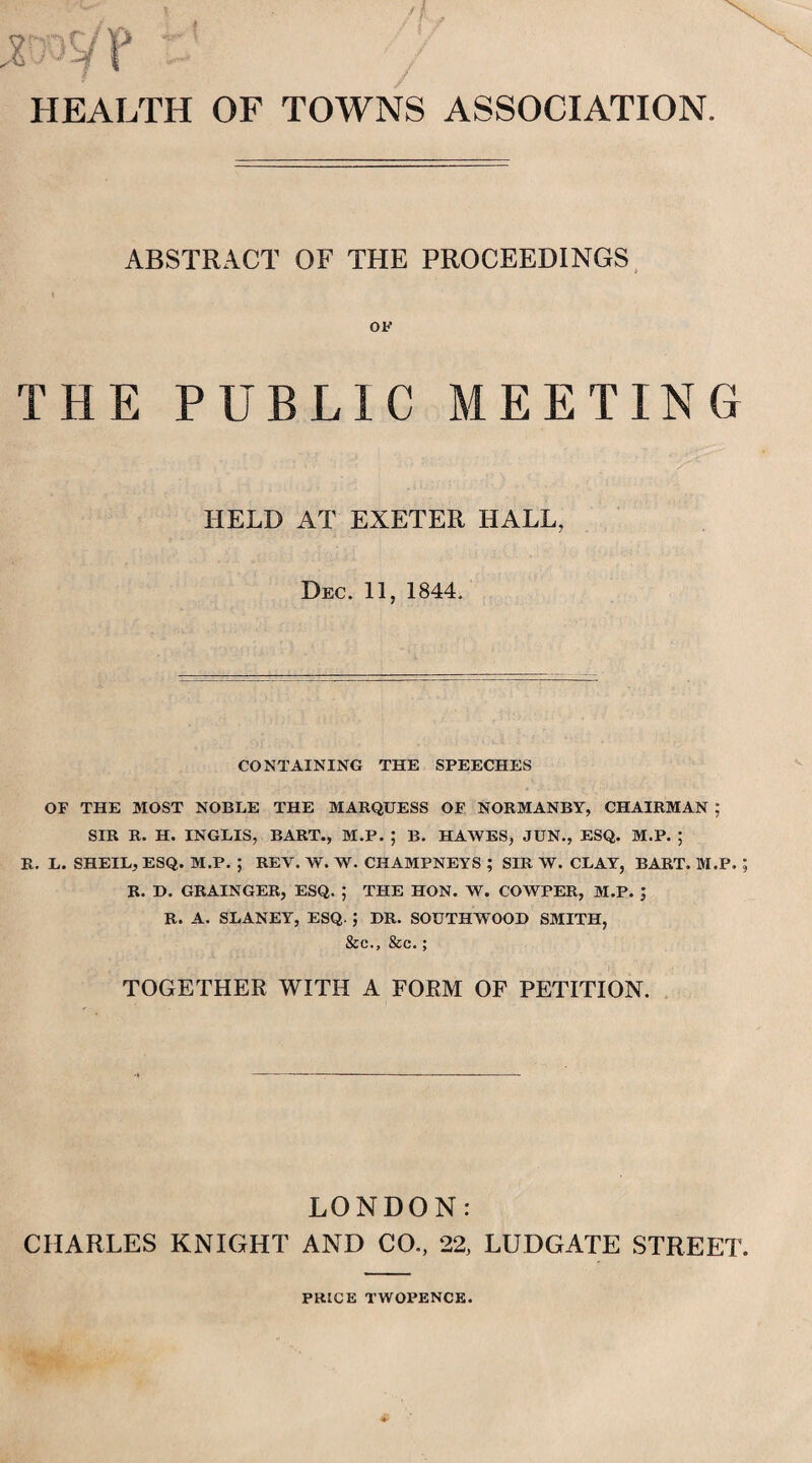 HEALTH OF TOWNS ASSOCIATION. ABSTRACT OF THE PROCEEDINGS OF THE PUBLIC MEETING HELD AT EXETER HALL, Dec. 11, 1844. CONTAINING THE SPEECHES OF THE MOST NOBLE THE MARQUESS OF NORMANBY, CHAIRMAN ; SIR R. H. INGLIS, BART., M.P. ; B. HAWES, JUN., ESQ. M.P. ; R. L. SHEIL, ESQ. M.P. ; REY. W. W. CHAMPNEYS ; SIR W. CLAY, BART. M.P. R. D. GRAINGER, ESQ. ; THE HON. W. COWPER, M.P. ; R. A. SLANEY, ESQ. ; DR. SOUTH WOOD SMITH, &c., &c.; TOGETHER WITH A FORM OF PETITION. LONDON: CHARLES KNIGHT AND CO., 22, LUDGATE STREET PRICE TWOPENCE.