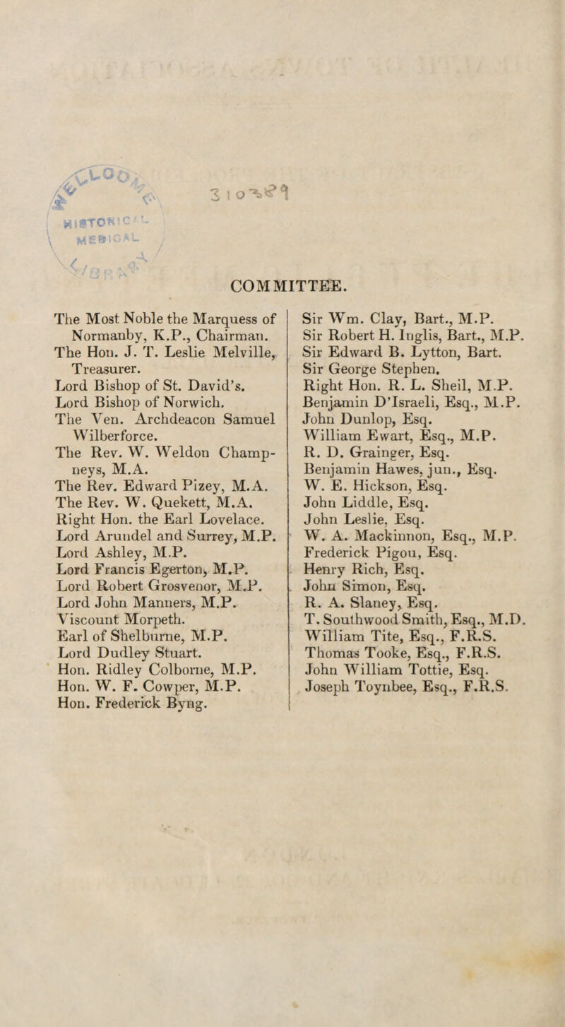 3 ! o*V?1 HI»TDR!C *- ME®!GAL COMMITTEE. The Most Noble the Marquess of Normanby, K.P., Chairman. The Hon. J. T. Leslie Melville, T reasurer. Lord Bishop of St. David’s. Lord Bishop of Norwich. The Veil. Archdeacon Samuel Wilberforce. The Rev. W. Weldon Champ- neys, M.A. The Rev. Edward Pizey, M.A. The Rev. W. Quekett, M.A. Right Hon. the Earl Lovelace. Lord Arundel and Surrey, M.P. Lord Ashley, M.P. Lord Francis Egerton, M.P. Lord Robert Grosvenor, M.P. Lord John Manners, M.P. Viscount Morpeth. Earl of Shelburne, M.P. Lord Dudley Stuart. Hon. Ridley Colborne, M.P. Hon. W. F. Cowper, M.P. Hon. Frederick Byng. Sir Wm. Clay, Bart., M.P. Sir Robert H. Inglis, Bart., M.P. Sir Edward B. Lytton, Bart. Sir George Stephen. Right Hon. R. L. Sheil, M.P. Benjamin D’lsraeli, Esq., M.P. John Dunlop, Esq. William Ewart, Esq., M.P. R. D. Grainger, Esq. Benjamin Hawes, jun., Esq. W. E. Hickson, Esq. John Liddle, Esq. John Leslie, Esq. W. A. Mackinnon, Esq., M.P. Frederick Pigou, Esq. Henry Rich, Esq. John Simon, Esq. R. A. Slaney, Esq. T. Southwood Smith, Esq., M.D. William Tite, Esq., F.R.S. Thomas Tooke, Esq., F.R.S. John William Tottie, Esq. Joseph Toynbee, Esq., F.R.S.