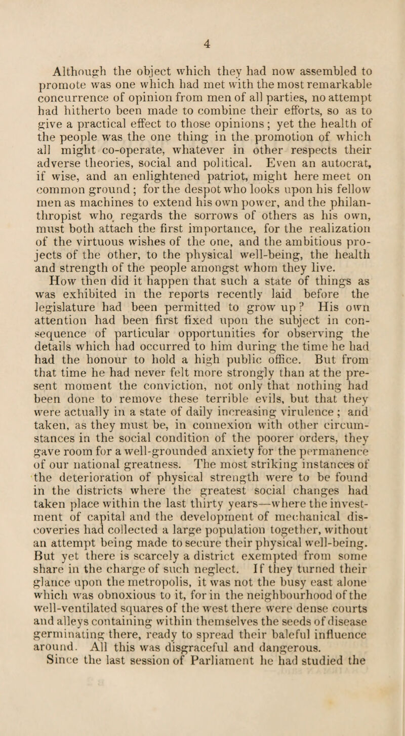 Although the object which they had now assembled to promote was one which had met with the most remarkable concurrence of opinion from men of all parties, no attempt had hitherto been made to combine their efforts, so as to give a practical effect to those opinions; yet the health of the people was the one thing in the promotion of which all might co-operate, whatever in other respects their adverse theories, social and political. Even an autocrat, if wise, and an enlightened patriot, might here meet on common ground ; for the despot who looks upon his fellow men as machines to extend his own power, and the philan¬ thropist who, regards the sorrows of others as his own, must both attach the first importance, for the realization of the virtuous wishes of the one, and the ambitious pro¬ jects of the other, to the physical well-being, the health and strength of the people amongst whom they live. How then did it happen that such a state of things as was exhibited in the reports recently laid before the legislature had been permitted to grow up ? His own attention had been first fixed upon the subject in con¬ sequence of particular opportunities for observing the details which had occurred to him during the time he had had the honour to hold a high public office. But from that time he had never felt more strongly than at the pre¬ sent moment the conviction, not only that nothing had been done to remove these terrible evils, but that they were actually in a state of daily increasing virulence ; and taken, as they must be, in connexion with other circum¬ stances in the social condition of the poorer orders, they gave room for a well-grounded anxiety for the permanence of our national greatness. The most striking instances of the deterioration of physical strength were to be found in the districts where the greatest social changes had taken place within the last thirty years—where the invest¬ ment of capital and the development of mechanical dis¬ coveries had collected a large population together, without an attempt being made to secure their physical well-being. But yet there is scarcely a district exempted from some share in the charge of such neglect. If they turned their glance upon the metropolis, it was not the busy east alone which was obnoxious to it, for in the neighbourhood of the well-ventilated squares of the west there were dense courts and alleys containing within themselves the seeds of disease germinating there, ready to spread their baleful influence around. All this was disgraceful and dangerous. Since the last session of Parliament he had studied the