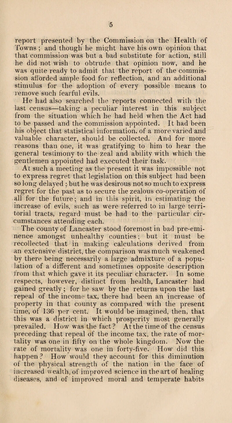 report presented by the Commission on the Health of Towns ; and though he might have his own opinion that that commission was but a bad substitute for action, still he did not wish to obtrude that opinion now, and he was quite ready to admit that the report of the commis¬ sion afforded ample food for reflection, and an additional stimulus for the adoption of every possible means to remove such fearful evils. He had also searched the reports connected with the last census—taking a peculiar interest in this subject from the situation which he had held when the Act had to be passed and the commission appointed. It had been his object that statistical information, of a more varied and valuable character, should be collected. And for more reasons than one, it was gratifying to him to hear the general testimony to the zeal and ability with which the gentlemen appointed had executed their task. At such a meeting as the present it was impossible not to express regret that legislation on this subject had been so long delayed ; but he was desirous not so much to express regret for the past as to secure the zealous co-operation of all for the future; and in this spirit, in estimating the increase of evils, such as were referred to in large terri¬ torial tracts, regard must be had to the particular cir¬ cumstances attending each. The county of Lancaster stood foremost in bad pre-emi¬ nence amongst unhealthy counties; but it must be recollected that in making calculations derived from an extensive district, the comparison was much weakened by there being necessarily a large admixture of a popu¬ lation of a different and sometimes opposite description from that which gave it its peculiar character. In some respects, however, distinct from health, Lancaster had gained greatly ; for he saw by the returns upon the last repeal of the income tax, there had been an increase of property in that county as compared with the present time, of 136 per cent. It would be imagined, then, that this was a district in which prosperity most generally prevailed. How wras the fact ? At the time of the census preceding that repeal of the income tax, the rate of mor¬ tality was one in fifty on the whole kingdom. Now the rate of mortality was one in forty-five. How did this happen ? How would they account for this diminution of the physical strength of the nation in the face of increased wealth, of improved science in the art of healing diseases, and of improved moral and temperate habits