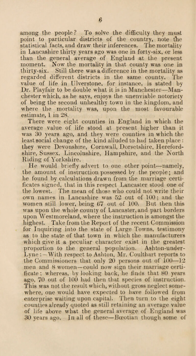 among the people? To solve the difficulty they must point to particular districts of the country, note tire statistical facts, and draw their inferences. The mortality in Lancashire thirty years ago was one in forty-six, or less than the general average of England at the present moment. Now the mortality in that county was one in thirty-six. Still there was a difference in the mortality as regarded different districts in the same county. The value of life in Ulverstone, for instance, is stated by Dr. Playfair to be double what it is in Manchester—Man¬ chester which, as he says, enjoys the unenviable notoriety of being the second unhealthy town in the kingdom, and where the mortality was, upon the most favourable estimate, 1 in 28. There were eight counties in England in which the average value of life stood at present higher than it was 30 years ago, and they were counties in which the least social change of the kind alluded to had taken place : they were Devonshire, Cornwall, Dorsetshire, Hereford¬ shire, Sussex, Lincolnshire, Hampshire, and the North Riding of Yorkshire. He would briefly advert to one other point—namely, the amount of instruction possessed by the people; and he found by calculations drawn from the marriage certi¬ ficates signed, that in this respect Lancaster stood one of the lowest. The mean of those who could not write their own names in Lancashire was 52 out of 100; and the women still lower, being 07 out of 100. But then this was upon the whole county of Lancaster, and part borders upon Westmoreland, where the instruction is amongst the highest. Take from the Report of the recent Commission for Inquiring into the state of Large Towns, testimony as to the state of that town in which the manufacturers which give it a peculiar character exist in the greatest proportion to the general population. Ashton-under- Lyne: —With respect to Ashton, Mr. Coulthart reports to the Commissioners that only 20 persons out of 100—12 men and 8 women—could now sign their marriage certi¬ ficate ; whereas, by looking back, he finds that 80 years ago, 70 out of 100 had then that species of instruction. This was not the result which, without gross neglect some¬ where, one would have expected to have followed from enterprise waiting upon capital. Then turn to the eight counties already quoted as still retaining an average value of life above what the general average of England was 30 years ago. In all of these—Boeotian though some of