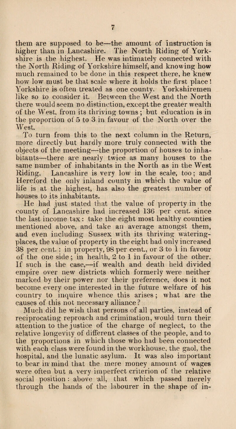 them are supposed to be—the amount of instruction is higher than in Lancashire. The North Riding of York¬ shire is the highest. He was intimately connected with the North Riding of Yorks hire himself, and knowing how much remained to be done in this respect there, he knew how low must be that scale where it holds the first place l Yorkshire is often treated as one county. Yorkshiremen like so to consider it. Between the West and the North there would seem no distinction, except the greater wealth of the West, from its thriving towns ; but education is in the proportion of 5 to 3 in favour of the North over the West. To turn from this to the next column in the Return, more directly but hardly more truly connected with the objects of the meeting—the proportion of houses to inha¬ bitants—there are nearly twice as many houses to the same number of inhabitants in the North as in the West Riding. Lancashire is very low in the scale, too; and Hereford the only inland county in which the value of life is at the highest, has also the greatest number of houses to its inhabitants. He had just stated that the value of property in the county of Lancashire had increased 136 per cent, since the last income tax: take the eight most healthy counties mentioned above, and take an average amongst them, and even including Sussex with its thriving watering- places, the value of property in the eight had only increased 38 per cent. : in property, 98 per cent., or 3 to 1 in favour of the one side; in health, 2 to 1 in favour of the other. If such is the case,—if wealth and death held divided empire over new districts which formerly were neither marked by their power nor their preference, does it not become every one interested in the future welfare of his country to inquire whence this arises; what are the causes of this not necessary alliance? Much did he wish that persons of all parties, instead of reciprocating reproach and crimination, would turn their attention to the justice of the charge of neglect, to the relative longevity of different classes of the people, and to the proportions in which those who had been connected with each class were found in the workhouse, the gaol, the hospital, and the lunatic asylum. It was also important to bear in-mind that the mere money amount of wages were often but a very imperfect criterion of the relative social position: above all, that which passed merely through the hands of the labourer in the shape of in-