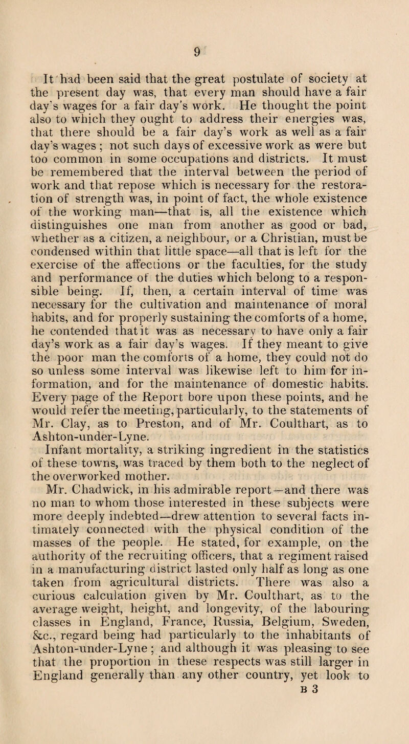 It had been said that the great postulate of society at the present day was, that every man should have a fair day's wages for a fair day’s work. He thought the point also to which they ought to address their energies was, that there should be a fair day’s work as well as a fair day’s wages ; not such days of excessive work as were but too common in some occupations and districts. It must be remembered that the interval between the period of work and that repose which is necessary for the restora¬ tion of strength was, in point of fact, the whole existence of the working man—that is, all the existence which distinguishes one man from another as good or bad, whether as a citizen, a neighbour, or a Christian, must be condensed within that little space—all that is left for the exercise of the affections or the faculties, for the study and performance of the duties which belong to a respon¬ sible being. If, then, a certain interval of time wras necessary for the cultivation and maintenance of moral habits, and for properly sustaining the comforts of a home, he contended that it was as necessary to have only a fair day’s work as a fair day’s wages. If they meant to give the poor man the comforts of a home, they could not do so unless some interval was likewise left to him for in¬ formation, and for the maintenance of domestic habits. Every page of the Report bore upon these points, and he wmuld refer the meeting, particularly, to the statements of Mr. Clay, as to Preston, and of Mr. Coulthart, as to Ash ton-under- Lyne. Infant mortality, a striking ingredient in the statistics of these towns, was traced by them both to the neglect of the overworked mother. Mr. Chadwick, in his admirable report—and there was no man to whom those interested in these subjects were more deeply indebted—drew attention to several facts in¬ timately connected with the physical condition of the masses of the people. He stated, for example, on the authority of the recruiting officers, that a regiment raised in a manufacturing district lasted only half as long as one taken from agricultural districts. There was also a curious calculation given by Mr. Coulthart, as to the average weight, height, and longevity, of the labouring classes in England, France, Russia, Belgium, Sweden, &c., regard being had particularly to the inhabitants of Ashton-under-Lyne ; and although it was pleasing to see that the proportion in these respects was still larger in England generally than any other country, yet look to