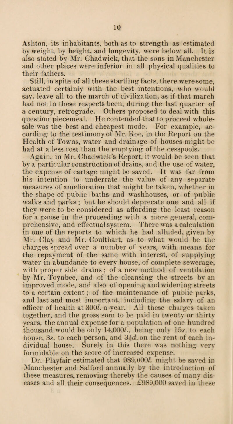 Ashton, its inhabitants, both as to strength as estimated by weight, by height, and longevity, were below all. It is also stated by Mr. Chadwick, that the sons in Manchester and other places were inferior in all physical qualities to their fathers. Still, in spite of all these startling facts, there were some, actuated certainly with the best intentions, who would say, leave all to the inarch of civilization, as if that march had not in these respects been, during the last quarter of a century, retrograde. Others proposed to deal with this question piecemeal. He contended that to proceed whole¬ sale was the best and cheapest mode. For example, ac¬ cording to the testimony of Mr. Roe, in the Report on the Health of Towns, water and drainage of houses might be had at a less cost than the emptying of the cesspools. Again, in Mr. Chadwick’s Report, it would be seen that by a particular construction of drains, and the use of water, the expense of cartage might be saved. It was far from his intention to underrate the value of any separate measures of amelioration that might be taken, whether in the shape of public baths and washhouses, or of public walks and parks ; but he should deprecate one and all if they were to be considered as affording the least reason for a pause in the proceeding with a more general, com¬ prehensive, and effectual system. There was a calculation in one of the reports to which he had alluded, given by Mr. Clay and Mr. Coulthart, as to what would be the charges spread over a number of years, with means for the repayment of the same with interest, of supplying water in abundance to every house, of complete sewerage, with proper side drains; of a new method of ventilation by Mr. Toynbee, and of the cleansing the streets by an improved mode, and also of opening and widening streets to a certain extent; of the maintenance of public parks, and last and most important, including the salary of an officer of health at 300/. a-year. All these charges taken together, and the gross sum to be paid in twenty or thirty vears, the annual expense for a population of one hundred thousand would be only 14,000/.. being only 15s. to each house, 3s. to each person, and 3^d. on the rent of each in¬ dividual house. Surely in this there was nothing very formidable on the score of increased expense. Dr. Playfair estimated that 989,000/. might be saved in Manchester and Salford annually by the introduction of these measures, removing thereby the causes of many dis¬ eases and all their consequences. £989,000 saved in these