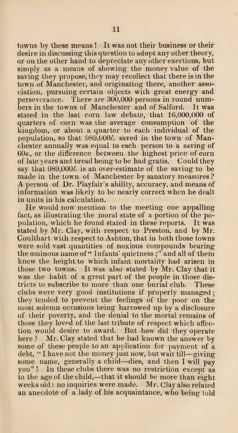 towns by these means ! It was not their business or their desire in discussing this question to adopt any other theory, or on the other hand to depreciate any other exertions, but simply as a means of showing the money value of the saving they propose, they may recollect that there is in the town of Manchester, and originating there, another asso¬ ciation, pursuing certain objects with great energy and perseverance. There are 300,000 persons in round num¬ bers in the towns of Manchester and of Salford. It was stated in the last corn law debate, that 16,000,000 of quarters of corn was the average consumption of the kingdom, or about a quarter to each individual of the population, so that 989,000/. saved in the town of Man¬ chester annually was equal to each person to a saving of 60s., or the difference between the highest price of corn of late years and bread being to be had gratis. Could they say that 989,000/. is an over-estimate of the saving to be made in the town of Manchester by sanatory measures ? A person of Dr. Playfair’s ability, accuracy, and means of information was likely to be nearly correct when he dealt in units in his calculation. He would now mention to the meeting one appalling fact, as illustrating the moral state of a portion of the po¬ pulation, which he found stated in these reports. It was stated by Mr. Clay, with respect to Preston, and by Mr. Coulthart with respect to Ashton, that in both those towns were sold vast quantities of noxious compounds bearing the ominous name of “ Infants’ quietness and all of them knew the height to which infant mortality had arisen in those two towns. It was also stated by Mr. Clay that it was the habit of a great part of the people in those dis¬ tricts to subscribe to more than one burial club. These clubs w7ere very good institutions if properly managed ; they tended to prevent the feelings of the poor on the most solemn occasions being harrowed up by a disclosure of their poverty, and the denial to the mortal remains of those they loved of the last tribute of respect which affec¬ tion would desire to award. But how did they operate here ? Mr. Clay stated that he had known the answer by some of these people to an application for payment of a debt, “ I have not the money just now, but wait till—giving- some name, generally a child—dies, and then I will pay you” ! In these clubs there was no restriction except as to the age of the child,—that it should be more than eight weeks old: no inquiries were made. Mr. Clay also related an anecdote of a lady of his acquaintance, who being told