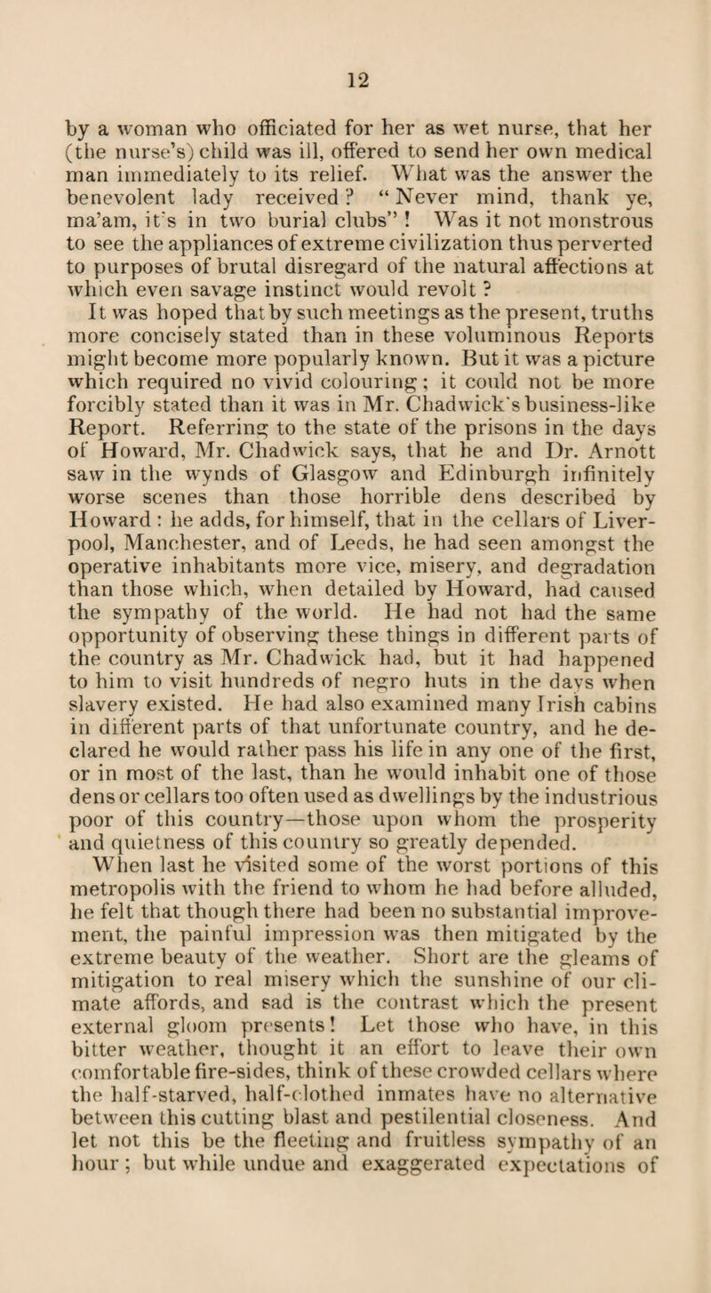 by a woman who officiated for her as wet nurse, that her (the nurse’s) child was ill, offered to send her own medical man immediately to its relief. What was the answer the benevolent lady received? “Never mind, thank ye, ma’am, it's in two burial clubs” ! Was it not monstrous to see the appliances of extreme civilization thus perverted to purposes of brutal disregard of the natural affections at which even savage instinct would revolt ? It was hoped that by such meetings as the present, truths more concisely stated than in these voluminous Reports might become more popularly known. But it was a picture which required no vivid colouring; it could not be more forcibly stated than it was in Mr. Chadwick's business-like Report. Referring to the state of the prisons in the days of Howard, Mr. Chadwick says, that he and Dr. Arnott saw in the wynds of Glasgow and Edinburgh infinitely worse scenes than those horrible dens described by Howard : he adds, for himself, that in the cellars of Liver¬ pool, Manchester, and of Leeds, he had seen amongst the operative inhabitants more vice, misery, and degradation than those which, when detailed by Howard, had caused the sympathy of the world. He had not had the same opportunity of observing these things in different parts of the country as Mr. Chadwick had, but it had happened to him to visit hundreds of negro huts in the days when slavery existed. He had also examined many Irish cabins in different parts of that unfortunate country, and he de¬ clared he would rather pass his life in any one of the first, or in most of the last, than he would inhabit one of those dens or cellars too often used as dwellings by the industrious poor of this country—those upon whom the prosperity and quietness of this country so greatly depended. When last he visited some of the worst portions of this metropolis with the friend to whom he had before alluded, he felt that though there had been no substantial improve¬ ment, the painful impression was then mitigated by the extreme beauty of the weather. Short are the gleams of mitigation to real misery which the sunshine of our cli¬ mate affords, and sad is the contrast which the present external gloom presents! Let those who have, in this bitter weather, thought it an effort to leave their own comfortable fire-sides, think of these crowded cellars where the half-starved, half-clothed inmates have no alternative between this cutting blast and pestilential closeness. And let not this be the fleeting and fruitless sympathy of an hour ; but while undue and exaggerated expectations of