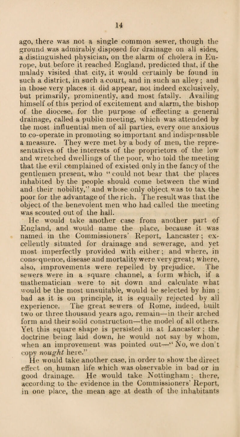 ago, there was not a single common sewer, though the ground was admirably disposed for drainage on all sides, a distinguished physician, on the alarm of cholera in Eu¬ rope, but before it reached England, predicted that, if the malady visited that city, it would certainly be found in such a district, in such a court, and in such an alley; and in those very places it did appear, not indeed exclusively, but primarily, prominently, and most fatally. Availing himself of this period of excitement and alarm, the bishop of the diocese, for the purpose of effecting a general drainage, called a public meeting, which was attended by the most influential men of all parties, every one anxious to co-operate in promoting so important and indispensable a measure. They were met by a body of men, the repre¬ sentatives of the interests of the proprietors of the low and wretched dwellings of the poor, who told the meeting that the evil complained of existed only in the fancy of the gentlemen present, who “ could not bear that the places inhabited by the people should come between the wind and their nobility,” and whose only object was to tax the poor for the advantage of the rich. The result was that the object of the benevolent men who had called the meeting was scouted out of the hall. He would take another case from another part of England, and would name the place, because it was named in the Commissioners’ Report, Lancaster; ex¬ cellently situated for drainage and sewerage, and yet most imperfectly provided with either ; and where, in consequence, disease and mortality were very great; where, also, improvements were repelled by prejudice. The sewers were in a square channel, a form which, if a mathematician were to sit down and calculate what would be the most unsuitable, would be selected by him ; bad as it is on principle, it is equally rejected by all experience. The great sewers of Rome, indeed, built two or three thousand years ago, remain—in their arched form and their solid construction—the model of all others. Yet this square shape is persisted in at Lancaster ; the doctrine being laid down, he would not say by whom, when an improvement was pointed out—“No, we don't copy nought here.” He would take another case, in order to show the direct effect on, human life which was observable in bad or in good drainage. He would take Nottingham: there, according to the evidence in the Commissioners’ Report, in one place, the mean age at death of the inhabitants