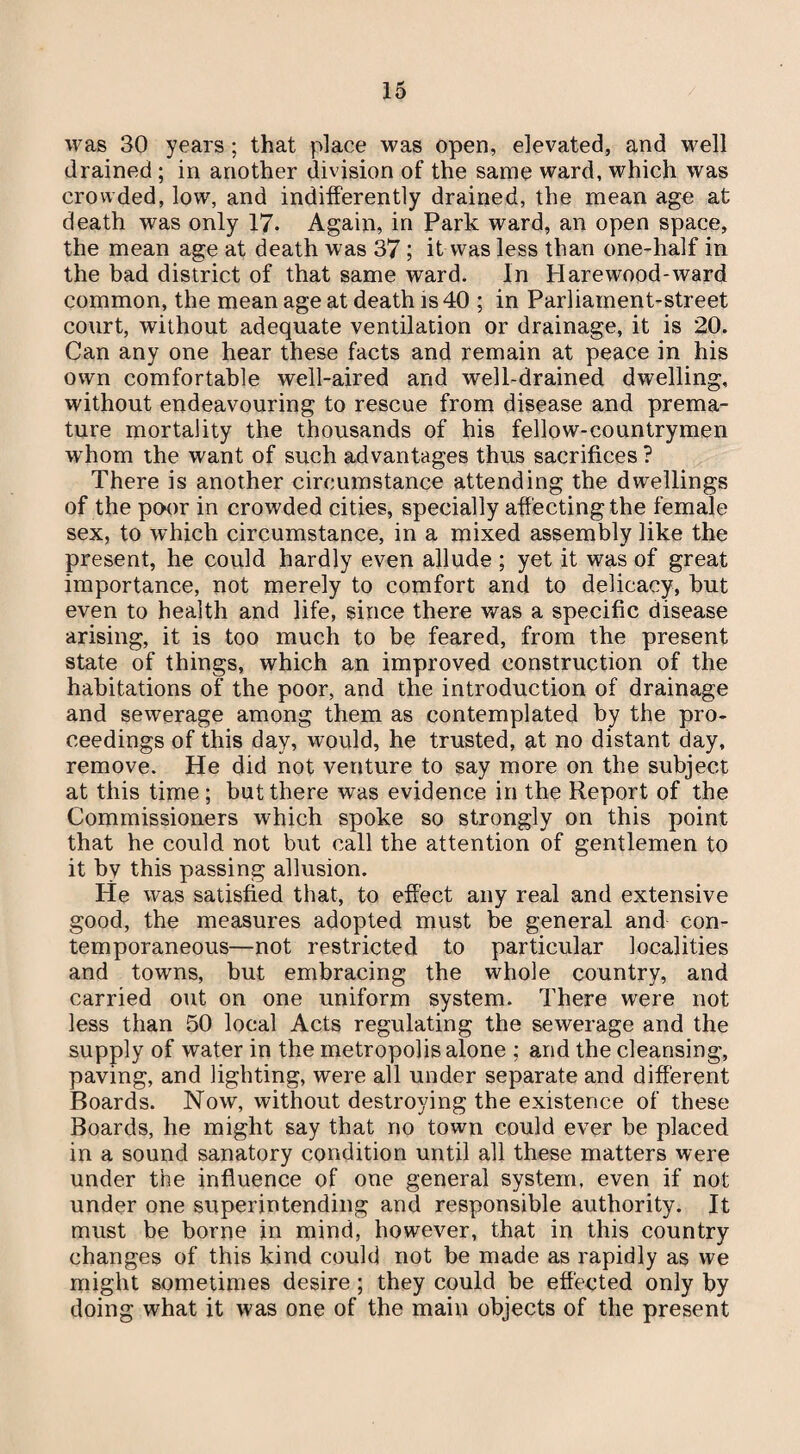was 30 years ; that place was open, elevated, and well drained ; in another division of the same ward, which was crowded, low, and indifferently drained, the mean age at death was only 17. Again, in Park ward, an open space, the mean age at death was 37 ; it was less than one-half in the bad district of that same ward. In Harewood-ward common, the mean age at death is 40 ; in Parliament-street court, without adequate ventilation or drainage, it is 20. Can any one hear these facts and remain at peace in his own comfortable well-aired and well-drained dwelling, without endeavouring to rescue from disease and prema¬ ture mortality the thousands of his fellow-countrymen whom the want of such advantages thus sacrifices ? There is another circumstance attending the dwellings of the poor in crowded cities, specially affecting the female sex, to which circumstance, in a mixed assembly like the present, he could hardly even allude ; yet it was of great importance, not merely to comfort and to delicacy, but even to health and life, since there was a specific disease arising, it is too much to be feared, from the present state of things, which an improved construction of the habitations of the poor, and the introduction of drainage and sewerage among them as contemplated by the pro¬ ceedings of this day, would, he trusted, at no distant day, remove. He did not venture to say more on the subject at this time; but there was evidence in the Report of the Commissioners which spoke so strongly on this point that he could not but call the attention of gentlemen to it by this passing allusion. He was satisfied that, to effect any real and extensive good, the measures adopted must be general and con¬ temporaneous—not restricted to particular localities and towns, but embracing the whole country, and carried out on one uniform system. There were not less than 50 local Acts regulating the sewerage and the supply of water in the metropolis alone ; and the cleansing, paving, and lighting, were all under separate and different Boards. Now, without destroying the existence of these Boards, he might say that no town could ever be placed in a sound sanatory condition until all these matters were under the influence of one general system, even if not under one superintending and responsible authority. It must be borne in mind, however, that in this country changes of this kind could not be made as rapidly as we might sometimes desire; they could be effected only by doing what it was one of the main objects of the present