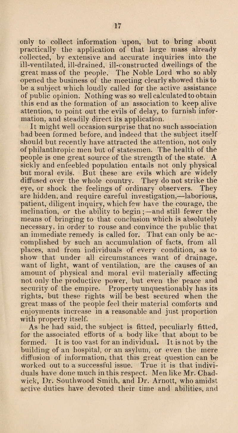 only to collect information upon, but to bring about practically the application of that large mass already collected, by extensive and accurate inquiries into the ill-ventilated, ill-drained, ill-constructed dwellings of the great mass of the people. The Noble Lord who so ably opened the business of the meeting clearly showed this to be a subject which loudly called for the active assistance of public opinion. Nothing was so well calculated to obtain this end as the formation of an association to keep alive attention, to point out the evils of delay, to furnish infor¬ mation, and steadily direct its application. It might well occasion surprise that no such association had been formed before, and indeed that the subject itself should but recently have attracted the attention, not only of philanthropic men but of statesmen. The health of the people is one great source of the strength of the state. A sickly and enfeebled population entails not only physical but moral evils. But these are evils which are widely diffused over the whole country. They do not strike the eye, or shock the feelings of ordinary observers. They are hidden, and require careful investigation,—laborious, patient, diligent inquiry, which few have the courage, the inclination, or the ability to begin;—and still fewer the means of bringing to that conclusion which is absolutely necessary, in order to rouse and convince the public that an immediate remedy is called for. That can only be ac¬ complished by such an accumulation of facts, from all places, and from individuals of every condition, as to show that under all circumstances want of drainage, want of light., want of ventilation, are the causes of an amount of physical and moral evil materially affecting not only the productive power, but even the peace and security of the empire. Property unquestionably has its rights, but these rights will be best secured when the great mass of the people feel their material comforts and enjoyments increase in a reasonable and just proportion with property itself. As he had said, the subject is fitted, peculiarly fitted, for the associated efforts of a body like that about to be formed. It is too vast for an individual. It is not by the building of an hospital, or an asylum, or even the mere diffusion of information, that this great question can be worked out to a successful issue. True it is that indivi¬ duals have done much in this respect. Men like Mr. Chad¬ wick, Dr. Southwood Smith, and Dr. Arnott, who amidst active duties have devoted their time and abilities, and