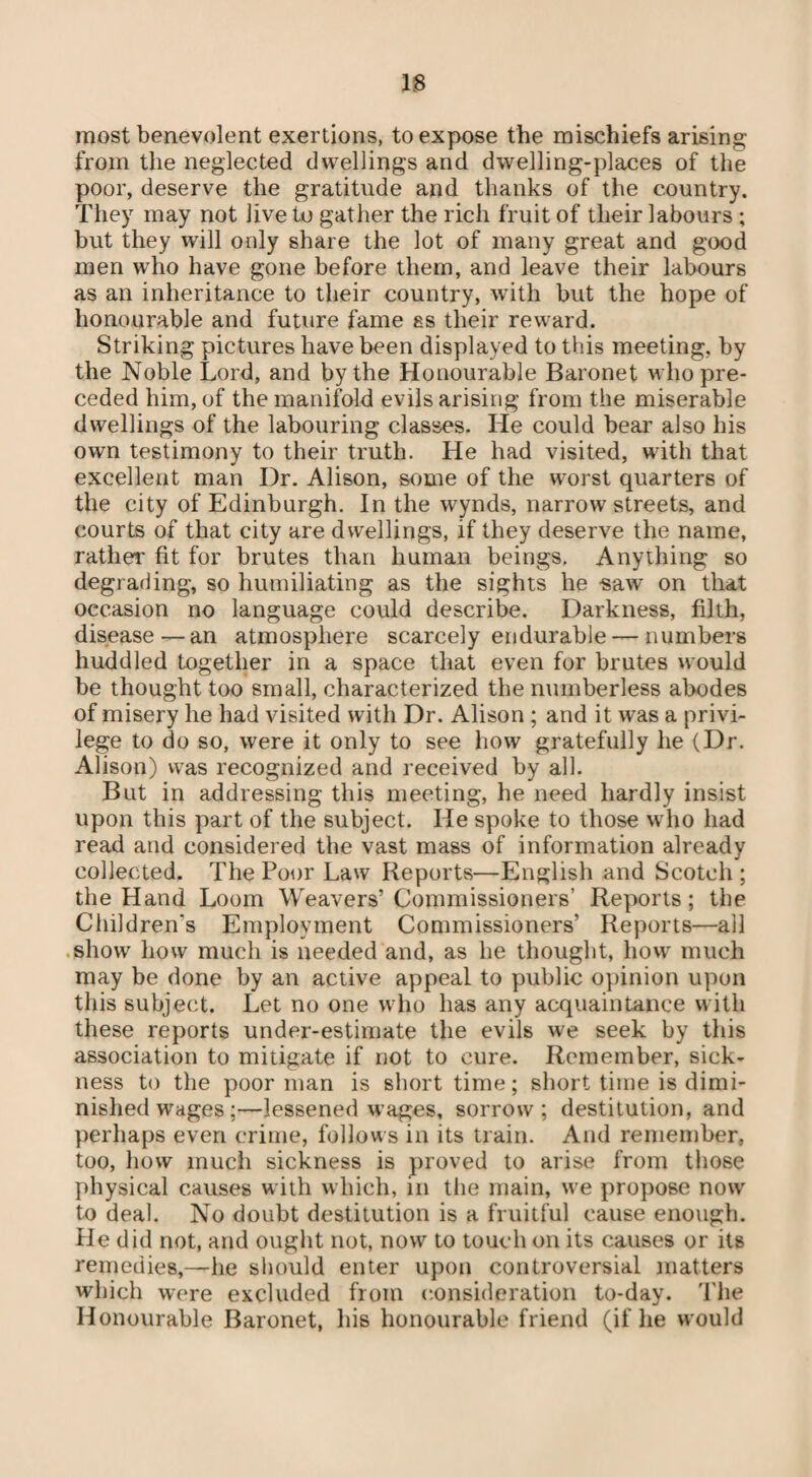 most benevolent exertions, to expose the mischiefs arising from the neglected dwellings and dwelling-places of the poor, deserve the gratitude and thanks of the country. They may not live to gather the rich fruit of their labours ; but they will only share the lot of many great and good men who have gone before them, and leave their labours as an inheritance to their country, with but the hope of honourable and future fame es their reward. Striking pictures have been displayed to this meeting, by the Noble Lord, and by the Honourable Baronet who pre¬ ceded him, of the manifold evilsarising from the miserable dwellings of the labouring classes. He could bear also his own testimony to their truth. He had visited, with that excellent man Dr. Alison, some of the worst quarters of the city of Edinburgh. In the wynds, narrow streets, and courts of that city are dwellings, if they deserve the name, rather fit for brutes than human beings. Anything so degrading, so humiliating as the sights he saw on that occasion no language could describe. Darkness, filth, disease—an atmosphere scarcely endurable — numbers huddled together in a space that even for brutes would be thought too small, characterized the numberless abodes of misery he had visited with Dr. Alison ; and it was a privi¬ lege to do so, were it only to see how gratefully he (Dr. Alison) was recognized and received by all. But in addressing this meeting, he need hardly insist upon this part of the subject. He spoke to those who had read and considered the vast mass of information already collected. The Poor Law Reports—English and Scotch ; the Hand Loom Weavers’Commissioners’ Reports; the Children's Employment Commissioners’ Reports—all show how much is needed and, as he thought, how much may be done by an active appeal to public opinion upon this subject. Let no one who has any acquaintance with these reports under-estimate the evils we seek by this association to mitigate if not to cure. Remember, sick¬ ness to the poor man is short time; short time is dimi¬ nished wages;—lessened wages, sorrow; destitution, and perhaps even crime, follows in its train. And remember, too, how much sickness is proved to arise from those physical causes with which, in the main, we propose now to deal. No doubt destitution is a fruitful cause enough. He did not, and ought not, now to touch on its causes or its remedies,—he should enter upon controversial matters which were excluded from consideration to-day. The Honourable Baronet, his honourable friend (if he would