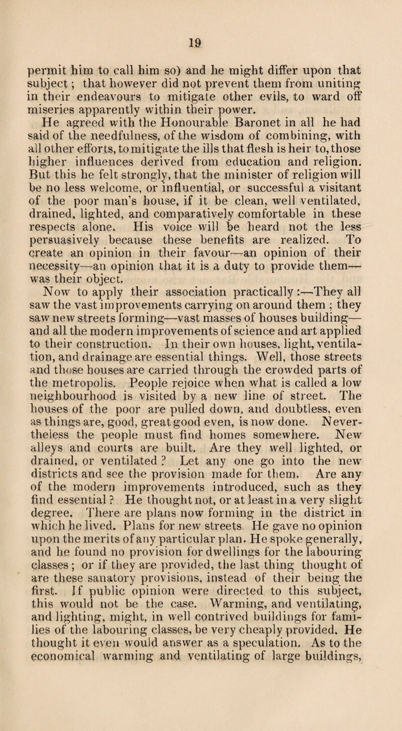 permit him to call him so) and he might differ upon that subject; that however did not prevent them from uniting in their endeavours to mitigate other evils, to ward off miseries apparently within their power. He agreed with the Honourable Baronet in all he had said of the needfulness, of the wisdom of combining, with all other efforts, to mitigate the ills that flesh is heir to, those higher influences derived from education and religion. But this he felt strongly, that the minister of religion will be no less welcome, or influential, or successful a visitant of the poor man’s house, if it be clean, well ventilated, drained, lighted, and comparatively comfortable in these respects alone. His voice will he heard not the less persuasively because these benefits are realized. To create an opinion in their favour—an opinion of their necessity—an opinion that it is a duty to provide them— was their object. Now to apply their association practically:—They all saw the vast improvements carrying on around them ; they saw new streets forming—vast masses of houses building— and all the modern improvements of science and art applied to their construction. In their own houses, light, ventila¬ tion, and drainage are essential things. Well, those streets and those houses are carried through the crowded parts of the metropolis. People rejoice when what is called a low neighbourhood is visited by a new line of street. The houses of the poor are pulled down, and doubtless, even as things are, good, great good even, is now done. Never- theless the people must find homes somewhere. New alleys and courts are built. Are they well lighted, or drained, or ventilated ? Let any one go into the new districts and see the provision made for them. Are any of the modern improvements introduced, such as they find essential ? He thought not, or at least in a very slight degree. There are plans now forming in the district in which he lived. Plans for new streets. He gave no opinion upon the merits of any particular plan. He spoke generally, and he found no provision for dwellings for the labouring classes ; or if they are provided, the last thing thought of are these sanatory provisions, instead of their being the first. If public opinion were directed to this subject, this would not be the case. Warming, and ventilating, and lighting, might, in well contrived buildings for fami¬ lies of the labouring classes, be very cheaply provided. He thought it even would answer as a speculation. As to the economical warming and ventilating of large buildings,