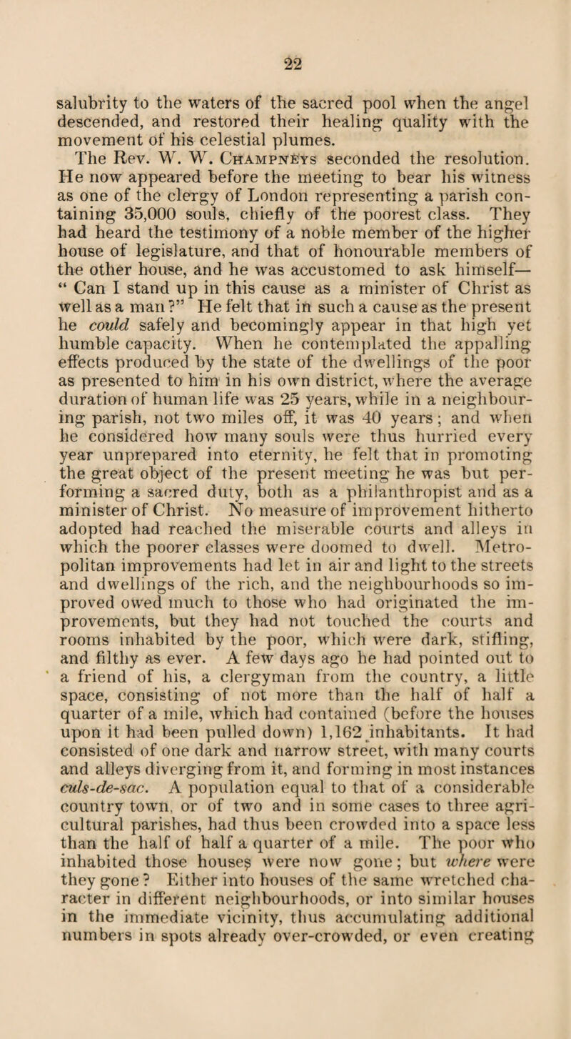 salubrity to the waters of the sacred pool when the angel descended, and restored their healing quality with the movement of his celestial plumes. The Rev. W. W. Champneys seconded the resolution. He now appeared before the meeting to bear his witness as one of the clergy of London representing a parish con¬ taining 35,000 souls, chiefly of the poorest class. They had heard the testimony of a noble member of the higher house of legislature, and that of honourable members of the other house, and he was accustomed to ask himself— “ Can I stand up in this cause as a minister of Christ as well as a man ?” He felt that in such a cause as the present he could safely and becomingly appear in that high yet humble capacity. When he contemplated the appalling- effects produced by the state of the dwellings of the poor as presented to him in his own district, where the average duration of human life was 25 years, while in a neighbour¬ ing parish, not two miles off, it was 40 years; and when he considered how many souls were thus hurried every year unprepared into eternity, he felt that in promoting the great object of the present meeting he was but per¬ forming a sacred duty, both as a philanthropist and as a minister of Christ. No measure of improvement hitherto adopted had reached the miserable courts and alleys in which the poorer classes were doomed to dwell. Metro¬ politan improvements had let in air and light to the streets and dwellings of the rich, and the neighbourhoods so im¬ proved owed much to those who had originated the im¬ provements, but they had not touched the courts and rooms inhabited by the poor, which were dark, stifling, and filthy as ever. A few days ago he had pointed out to * a friend of his, a clergyman from the country, a little space, consisting of not more than the half of half a quarter of a mile, which had contained (before the houses upon it had been pulled down) 1,162 inhabitants. It had consisted of one dark and narrow street, with many courts and alleys diverging from it, and forming in most instances culs-de-sac. A population equal to that of a considerable country town, or of two and in some cases to three agri¬ cultural parishes, had thus been crowded into a space less than the half of half a quarter of a mile. The poor who inhabited those houses were now gone; but where were they gone ? Either into houses of the same wretched cha¬ racter in different neighbourhoods, or into similar houses in the immediate vicinity, thus accumulating additional numbers in spots already over-crow ded, or even creating