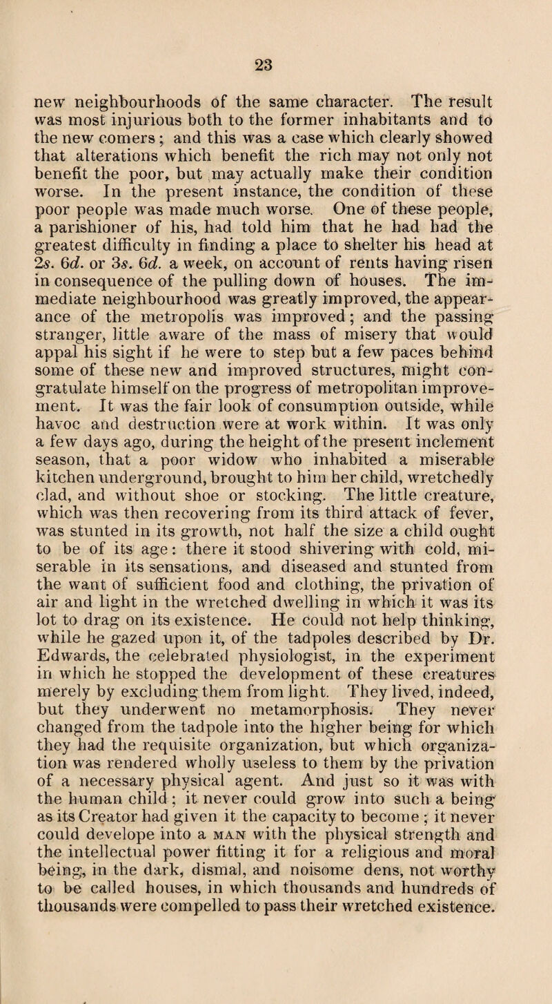 new neighbourhoods of the same character. The result was most injurious both to the former inhabitants and to the new comers; and this was a case which clearly showed that alterations which benefit the rich may not only not benefit the poor, but may actually make their condition worse. In the present instance, the condition of these poor people was made much worse. One of these people, a parishioner of his, had told him that he had had the greatest difficulty in finding a place to shelter his head at 2.s. 6d. or 35. Q>d. a week, on account of rents having risen in consequence of the pulling down of houses. The im¬ mediate neighbourhood was greatly improved, the appear¬ ance of the metropolis was improved ; and the passing stranger, little aware of the mass of misery that would appal his sight if he vrere to step but a few paces behind some of these new and improved structures, might con¬ gratulate himself on the progress of metropolitan improve¬ ment. It was the fair look of consumption outside, while havoc and destruction were at work within. It was only a few days ago, during the height of the present inclement season, that a poor widow who inhabited a miserable kitchen underground, brought to him her child, wretchedly clad, and without shoe or stocking. The little creature, which was then recovering from its third attack of fever, was stunted in its growth, not half the size a child ought to be of its age: there it stood shivering with cold, mi¬ serable in its sensations, and diseased and stunted from the want of sufficient food and clothing, the privation of air and light in the wretched dwelling in which it was its lot to drag on its existence. He could not help thinking, wffiile he gazed upon it, of the tadpoles described by Dr. Edwards, the celebrated physiologist, in the experiment in which he stopped the development of these creatures merely by excluding them from light. They lived, indeed, but they underwent no metamorphosis. They never changed from the tadpole into the higher being for which they had the requisite organization, but which organiza¬ tion was rendered wholly useless to them by the privation of a necessary physical agent. And just so it was with the human child ; it never could grow into such a being as its Creator had given it the capacity to become ; it never could develope into a man with the physical strength and the intellectual power fitting it for a religious and moral being, in the dark, dismal, and noisome dens, not worthy to be called houses, in which thousands and hundreds of thousands were compelled to pass their w retched existence.