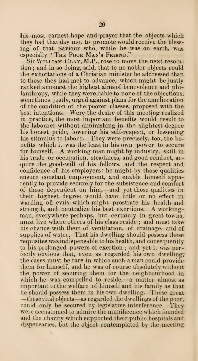 his most earnest hope and prayer that the objects which they had that day met to promote would receive the bless¬ ing of that Saviour who, while he was on earth, was especially “ The Poor Man’s Friend.” Sir William Clay, M.P., rose to move the next resolu¬ tion ; and in so doing, said, that to no nobler objects could the exhortations of a Christian minister be addressed than to those they had met to advance, which might be justly ranked amongst the highest aims of benevolence and phi¬ lanthropy, while they were liable to none of the objections, sometimes justly, urged against plans for the amelioration of the condition of the poorer classes, proposed with the best intentions. Were the desire of this meeting realized in practice, the most important benefits would result to the labourer without diminishing in the slightest degree his honest pride, lowering his self-respect, or lessening his stimulus to labour. They were precisely, too, the be¬ nefits which it was the least in his own power to secure for himself. A working man might by industry, skill in his trade or occupation, steadiness, and good conduct, ac¬ quire the good-will of his fellows, and the respect and confidence of his employers: he might by those qualities ensure constant employment, and enable himself appa¬ rently to provide securely for the subsistence and comfort of those dependent on him,—and yet those qualities in their highest degree would have little or no effect in warding off evils which might prostrate his health and strength, and neutralize his best exertions. A working¬ man, everywhere perhaps, but certainly in great towns, must live where others of his class reside ; and must take his chance with them of ventilation, of drainage, and of supplies of water. That his dwelling should possess these requisites was indispensable to his health, and consequently to his prolonged powers of exertion ; and yet it was per¬ fectly obvious that, even as regarded his own dwelling, the cases must be rare in which such a man could provide them for himself, and he was of course absolutely without the power of securing them for the neighbourhood in which he was compelled to reside,—a matter almost as important to the welfare of himself and his family as that he should possess them in his own dwelling. These great —these vital objects—as regarded the dwellings of the poor, could only be secured by legislative interference. They were accustomed to admire the munificence which founded and the charity which supported their public hospitals and dispensaries, but the object contemplated by the meeting