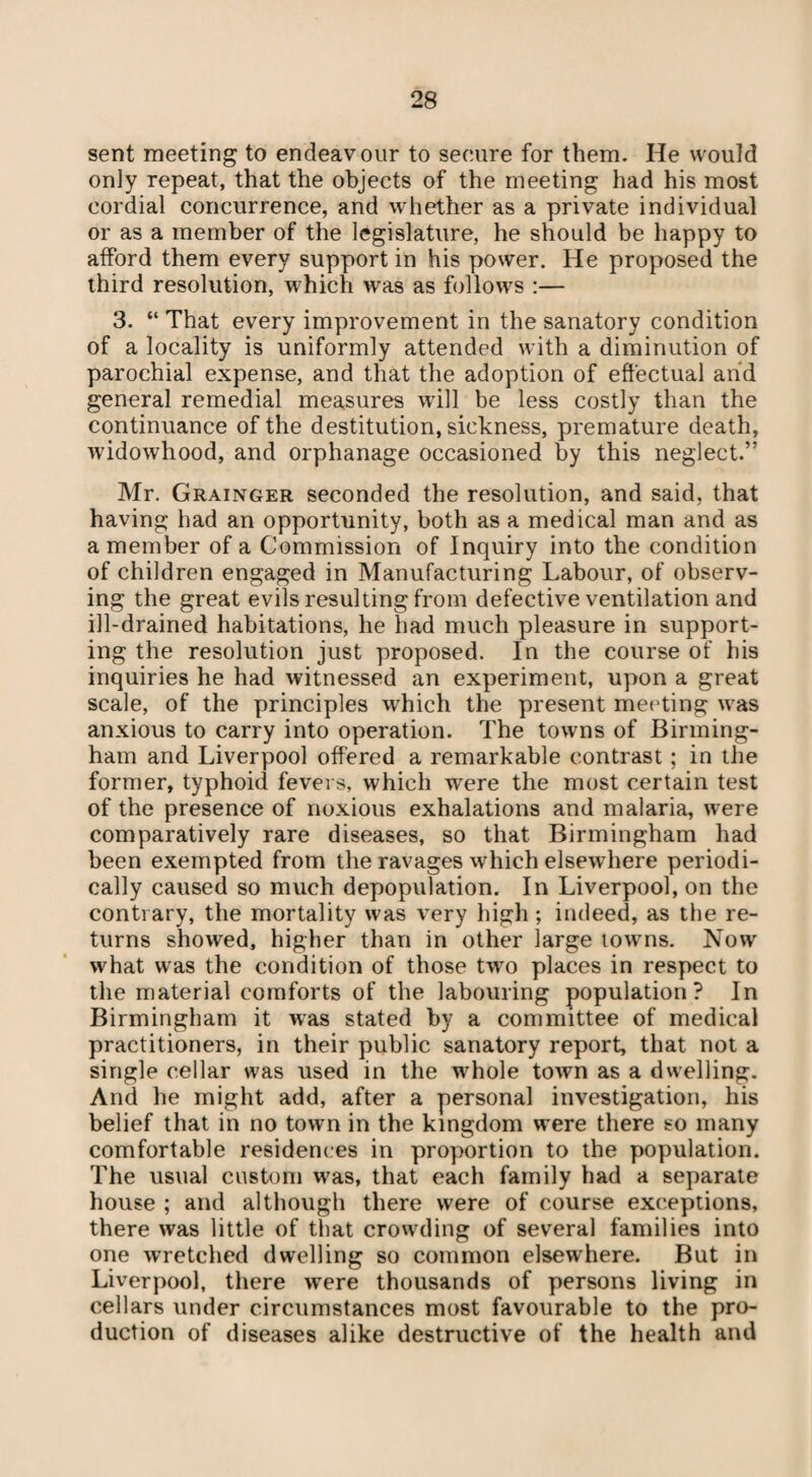 sent meeting to endeavour to secure for them. He would only repeat, that the objects of the meeting had his most cordial concurrence, and whether as a private individual or as a member of the legislature, he should be happy to afford them every support in his power. He proposed the third resolution, which was as follows :— 3. “ That every improvement in the sanatory condition of a locality is uniformly attended with a diminution of parochial expense, and that the adoption of effectual and general remedial measures will be less costly than the continuance of the destitution, sickness, premature death, widowhood, and orphanage occasioned by this neglect.” Mr. Grainger seconded the resolution, and said, that having had an opportunity, both as a medical man and as a member of a Commission of Inquiry into the condition of children engaged in Manufacturing Labour, of observ¬ ing the great evils resulting from defective ventilation and ill-drained habitations, he had much pleasure in support¬ ing the resolution just proposed. In the course of his inquiries he had witnessed an experiment, upon a great scale, of the principles which the present meeting was anxious to carry into operation. The towns of Birming¬ ham and Liverpool offered a remarkable contrast; in the former, typhoid fevers, which were the most certain test of the presence of noxious exhalations and malaria, were comparatively rare diseases, so that Birmingham had been exempted from the ravages which elsewhere periodi¬ cally caused so much depopulation. In Liverpool, on the contrary, the mortality was very high; indeed, as the re¬ turns showed, higher than in other large towns. Now what was the condition of those two places in respect to the material comforts of the labouring population? In Birmingham it was stated by a committee of medical practitioners, in their public sanatory report, that not a single cellar was used in the whole town as a dwelling. And he might add, after a personal investigation, his belief that in no town in the kingdom were there so many comfortable residences in proportion to the population. The usual custom was, that each family had a separate house ; and although there were of course exceptions, there was little of that crowding of several families into one wretched dwelling so common elsewhere. But in Liverpool, there were thousands of persons living in cellars under circumstances most favourable to the pro¬ duction of diseases alike destructive of the health and