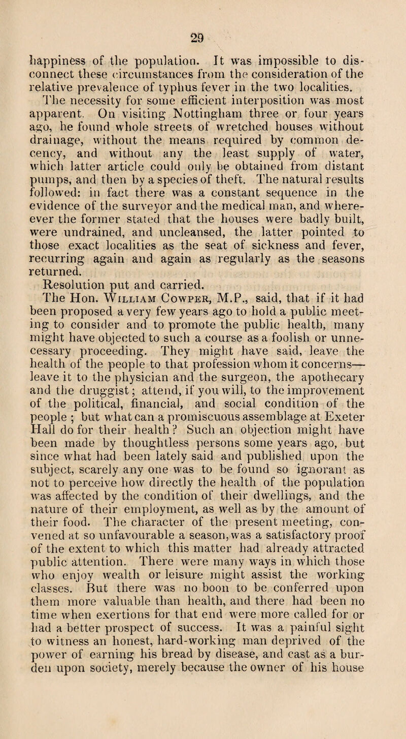 happiness of the population. It was impossible to dis¬ connect these circumstances from the consideration of the relative prevalence of typhus fever in the two localities. The necessity for some efficient interposition was most apparent. On visiting Nottingham three or four years ago, he found whole streets of wretched houses without drainage, without the means required by common de¬ cency, and without any the least supply of water, which latter article could only be obtained from distant pumps, and then by a species of theft. The natural results followed: in fact there was a constant sequence in the evidence of the surveyor and the medical man, and where- ever the former stated that the houses were badly built, were undrained, and uncleansed, the latter pointed to those exact localities as the seat of sickness and fever, recurring again and again as regularly as the seasons returned. Resolution put and carried. The Hon. William Cowper, M.P., said, that if it had been proposed a very few years ago to hold a public meet¬ ing to consider and to promote the public health, many might have objected to such a course as a foolish or unne¬ cessary proceeding. They might have said, leave the health of the people to that profession whom it concerns— leave it to the physician and the surgeon, the apothecary and the druggist; attend, if you will, to the improvement of the political, financial, and social condition of the people ; but what can a promiscuous assemblage at Exeter Hall do for their health ? Such an objection might have been made by thoughtless persons some years ago, but since what had been lately said and published upon the subject, scarely any one was to be found so ignorant as not to perceive how directly the health of the population was affected by the condition of their dwellings, and the nature of their employment, as well as by the amount of their food. The character of the present meeting, con¬ vened at so unfavourable a season, was a satisfactory proof of the extent to which this matter had already attracted public attention. There were many ways in which those who enjoy wealth or leisure might assist the working classes. But there was no boon to be conferred upon them more valuable than health, and there had been no time when exertions for that end were more called for or had a better prospect of success. It was a painful sight to witness an honest, hard-working man deprived of the power of earning his bread by disease, and cast as a bur¬ den upon society, merely because the owner of his house