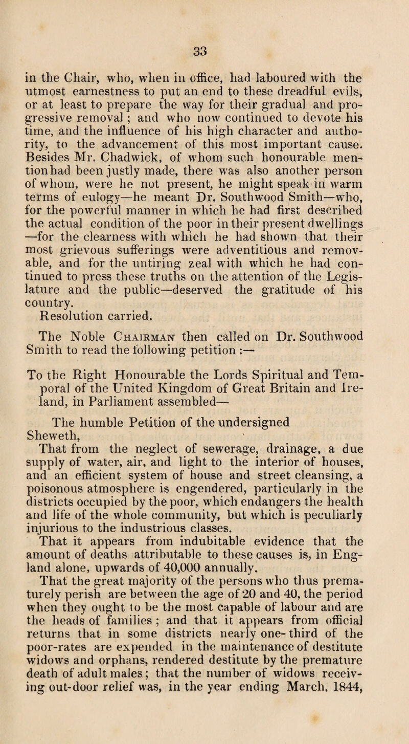 in the Chair, who, when in office, had laboured with the utmost earnestness to put an end to these dreadful evils, or at least to prepare the way for their gradual and pro¬ gressive removal ; and who now continued to devote his time, and the influence of his high character and autho¬ rity, to the advancement of this most important cause. Besides Mr. Chadwick, of whom such honourable men¬ tion had been justly made, there was also another person of whom, were he not present, he might speak in warm terms of eulogy—he meant Dr. Southwood Smith—who, for the powerful manner in which he had first described the actual condition of the poor in their present dwellings —for the clearness with which he had shown that their most grievous sufferings were adventitious and remov¬ able, and for the untiring zeal with which he had con¬ tinued to press these truths on the attention of the Legis¬ lature and the public—deserved the gratitude of his country. Resolution carried. The Noble Chairman then called on Dr. Southwood Smith to read the following petition :— To the Right Honourable the Lords Spiritual and Tem¬ poral of the United Kingdom of Great Britain and Ire¬ land, in Parliament assembled— The humble Petition of the undersigned Sheweth, That from the neglect of sewerage, drainage, a due supply of water, air, and light to the interior of houses, and an efficient system of house and street cleansing, a poisonous atmosphere is engendered, particularly in the districts occupied by the poor, which endangers the health and life of the whole community, but which is peculiarly injurious to the industrious classes. That it appears from indubitable evidence that the amount of deaths attributable to these causes is, in Eng¬ land alone, upwards of 40,000 annually. That the great majority of the persons who thus prema¬ turely perish are between the age of 20 and 40, the period when they ought to be the most capable of labour and are the heads of families ; and that it appears from official returns that in some districts nearly one- third of the poor-rates are expended in the maintenance of destitute widows and orphans, rendered destitute by the premature death of adult males ; that the number of widows receiv¬ ing out-door relief was, in the year ending March, 1844,