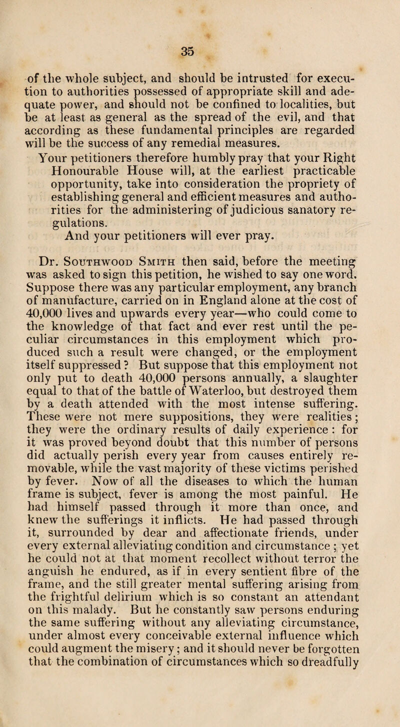 of the whole subject, and should be intrusted for execu¬ tion to authorities possessed of appropriate skill and ade¬ quate power, and should not be confined to localities, but be at least as general as the spread of the evil, and that according as these fundamental principles are regarded will be the success of any remedial measures. Your petitioners therefore humbly pray that your Right Honourable House will, at the earliest practicable opportunity, take into consideration the propriety of establishing general and efficient measures and autho¬ rities for the administering of judicious sanatory re¬ gulations. And your petitioners will ever pray. Dr. Southwood Smith then said, before the meeting was asked to sign this petition, he wished to say one word. Suppose there was any particular employment, any branch of manufacture, carried on in England alone at the cost of 40,000 lives and upwards every year—who could come to the knowledge of that fact and ever rest until the pe¬ culiar circumstances in this employment which pro¬ duced such a result were changed, or the employment itself suppressed? But suppose that this employment not only put to death 40,000 persons annually, a slaughter equal to that of the battle of Waterloo, but destroyed them by a death attended with the most intense suffering. These were not mere suppositions, they were realities; they were the ordinary results of daily experience : for it was proved beyond doubt that this number of persons did actually perish every year from causes entirely re¬ movable, while the vast majority of these victims perished by fever. Now of all the diseases to which the human frame is subject, fever is among the most painful. He had himself passed through it more than once, and knew the sufferings it inflicts. He had passed through it, surrounded by dear and affectionate friends, under every external alleviating condition and circumstance ; yet he could not at that moment recollect without terror the anguish he endured, as if in every sentient fibre of the frame, and the still greater mental suffering arising from the frightful delirium which is so constant an attendant on this malady. But he constantly saw persons enduring the same suffering without any alleviating circumstance, under almost every conceivable external influence which could augment the misery; and it should never be forgotten that the combination of circumstances which so dreadfully