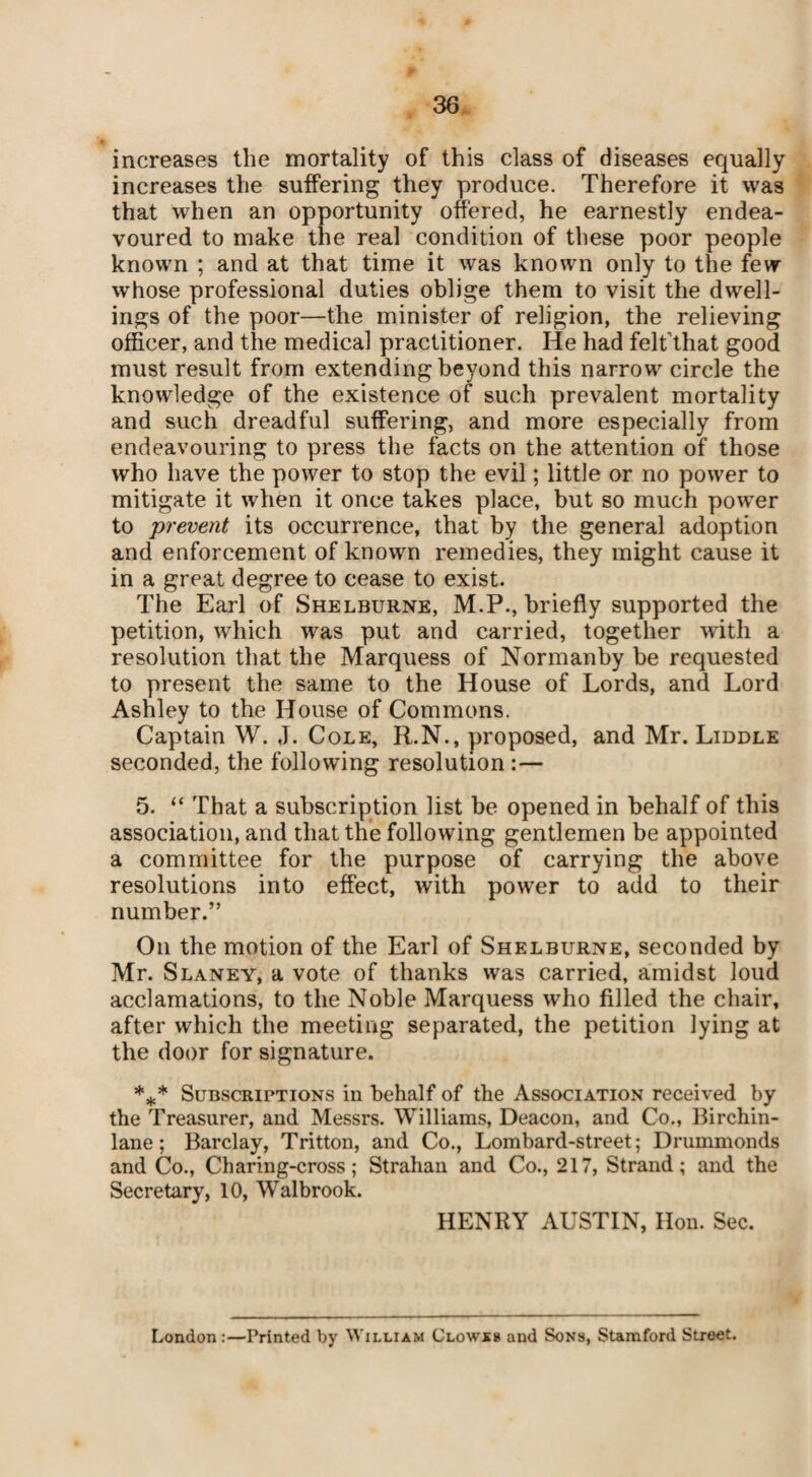 increases the mortality of this class of diseases equally increases the suffering they produce. Therefore it was that when an opportunity offered, he earnestly endea¬ voured to make the real condition of these poor people known ; and at that time it was known only to the few whose professional duties oblige them to visit the dwell¬ ings of the poor—the minister of religion, the relieving officer, and the medical practitioner. He had felt'that good must result from extending beyond this narrow circle the knowledge of the existence of such prevalent mortality and such dreadful suffering, and more especially from endeavouring to press the facts on the attention of those who have the power to stop the evil; little or no power to mitigate it when it once takes place, but so much power to prevent its occurrence, that by the general adoption and enforcement of known remedies, they might cause it in a great degree to cease to exist. The Earl of Shelburne, M.P., briefly supported the petition, which was put and carried, together with a resolution that the Marquess of Normanby be requested to present the same to the House of Lords, and Lord Ashley to the House of Commons. Captain W. J. Cole, R.N., proposed, and Mr. Liddle seconded, the following resolution :— 5. “ That a subscription list be opened in behalf of this association, and that the following gentlemen be appointed a committee for the purpose of carrying the above resolutions into effect, with power to add to their number.” On the motion of the Earl of Shelburne, seconded by Mr. Slaney, a vote of thanks was carried, amidst loud acclamations, to the Noble Marquess who filled the chair, after which the meeting separated, the petition lying at the door for signature. *** Subscriptions in behalf of the Association received by the Treasurer, and Messrs. Williams, Deacon, and Co., Birchin- lane; Barclay, Tritton, and Co., Lombard-street; Drummonds and Co., Charing-cross; Strahan and Co., 217, Strand; and the Secretary, 10, Walbrook. HENRY AUSTIN, Hon. Sec. London:—Printed by William Clowss and Sons, Stamford Street.