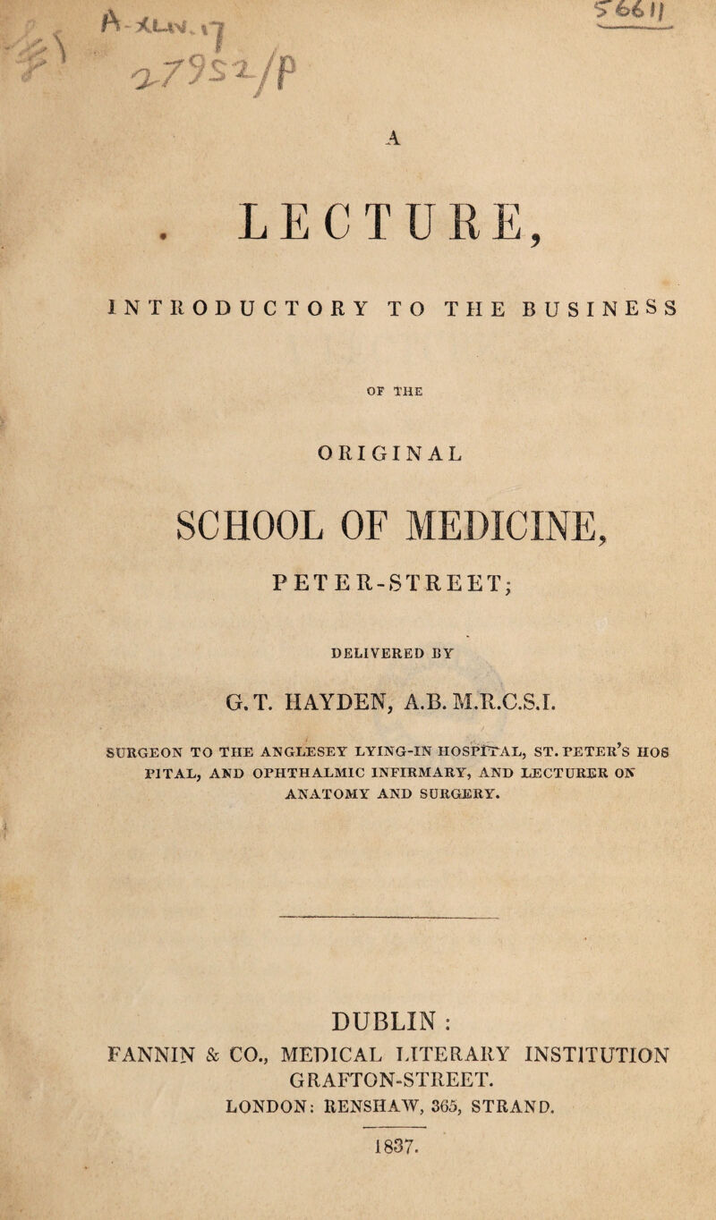 A “ xtJiv . % O'/ >S'X, A 66 l | LECTURE INTRODUCTORY TO THE BUSINESS OF THE ORIGINAL SCHOOL OF MEDICINE, PETER-STREET; DELIVERED BY G.T. HAYDEN, A.B. M.R.C.S.I. SURGEON TO THE ANGLESEY LYING-IN HOSPUTAL, ST.PETER’s HOS PITAL, AND OPHTHALMIC INFIRMARY, AND LECTURER ON ANATOMY AND SURGERY. DUBLIN : FANNIN & CO., MEDICAL LITERARY INSTITUTION GRAFTON-STREET. LONDON: RENSHAW, 365, STRAND. 1837.