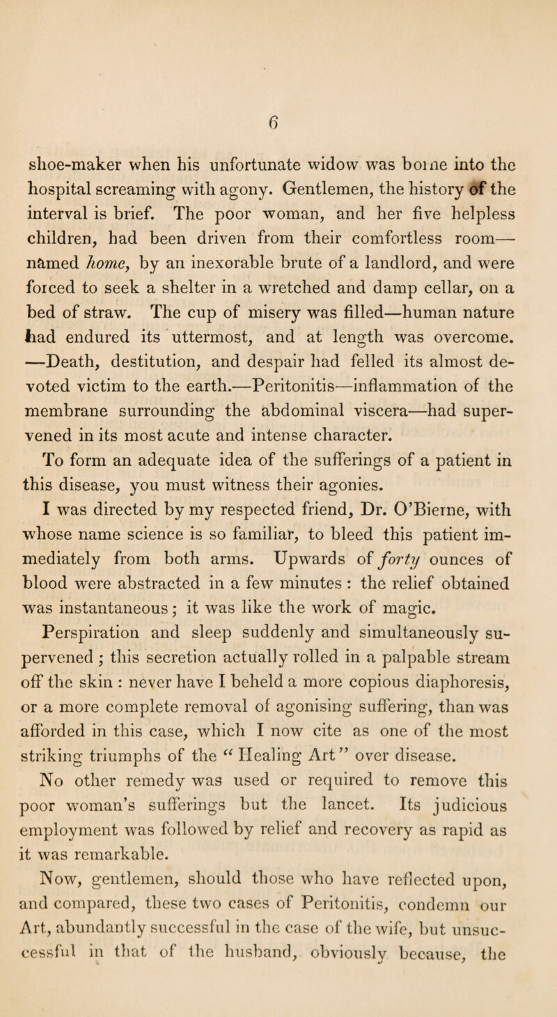 shoe-maker when his unfortunate widow was home into the hospital screaming with agony. Gentlemen, the history of the interval is brief. The poor woman, and her five helpless children, had been driven from their comfortless room— named /wme, by an inexorable brute of a landlord, and were forced to seek a shelter in a wretched and damp cellar, on a bed of straw. The cup of misery was filled—human nature had endured its uttermost, and at length was overcome. —Death, destitution, and despair had felled its almost de¬ voted victim to the earth.—Peritonitis—inflammation of the membrane surrounding the abdominal viscera—had super¬ vened in its most acute and intense character. To form an adequate idea of the sufferings of a patient in this disease, you must witness their agonies. I was directed by my respected friend. Dr. O’Bierne, with whose name science is so familiar, to bleed this patient im¬ mediately from both arms. Upwards of forty ounces of blood were abstracted in a few minutes : the relief obtained was instantaneous: it was like the work of magic. Perspiration and sleep suddenly and simultaneously su¬ pervened ; this secretion actually rolled in a palpable stream off the skin : never have I beheld a more copious diaphoresis, or a more complete removal of agonising suffering, than was afforded in this case, which I now cite as one of the most striking triumphs of the Healing Art’’ over disease. No other remedy was used or required to remove this poor woman’s sufferings but the lancet. Its judicious employment was followed by relief and recovery as rapid as it was remarkable. Now, gentlemen, should those who have reflected upon, and compared, these two cases of Peritonitis, condemn our Art, abundantly successful in the case of the wife, but unsuc¬ cessful in that of the husband, obviously because, the