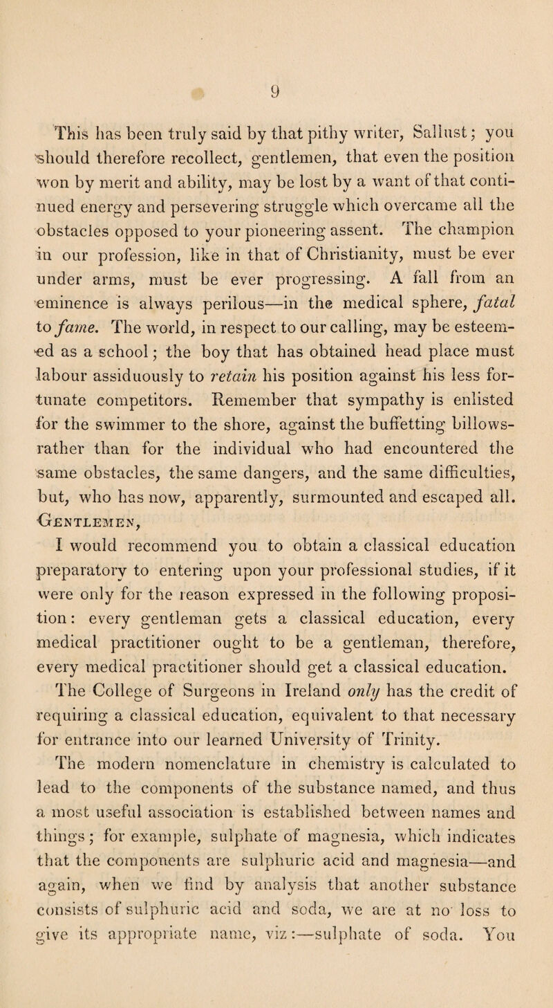 This has been truly said by that pithy writer, Sallust; you 'should therefore recollect, gentlemen, that even the position won by merit and ability, may be lost by a want of that conti¬ nued energy and persevering struggle which overcame ail the obstacles opposed to your pioneering assent. The champion in our profession, like in that of Christianity, must be ever under arms, must be ever progressing. A fall from an eminence is always perilous—in the medical sphere, fatal to fame. The world, in respect to our calling, may be esteem- 'ed as a school; the boy that has obtained head place must labour assiduously to retain his position against his less for¬ tunate competitors. Remember that sympathy is enlisted for the swimmer to the shore, against the buffetting billows- rather than for the individual who had encountered tlie same obstacles, the same dangers, and the same difficulties, but, who has now, apparently, surmounted and escaped all. Gentlemen, I would recommend you to obtain a classical education preparatory to entering upon your professional studies, if it were only for the reason expressed in the following proposi¬ tion : every gentleman gets a classical education, every medical practitioner ought to be a gentleman, therefore, every medical practitioner should get a classical education. The College of Surgeons in Ireland only has the credit of requiring a classical education, equivalent to that necessary for entrance into our learned University of Trinity. The modern nomenclature in chemistry is calculated to lead to the components of the substance named, and thus a most useful association is established between names and things; for example, sulphate of magnesia, which indicates that the components are sulphuric acid and magnesia—and again, when we lind by analysis that another substance consists of sulphuric acid and soda, we are at no loss to give its appropriate name, viz:—sulphate of soda. You