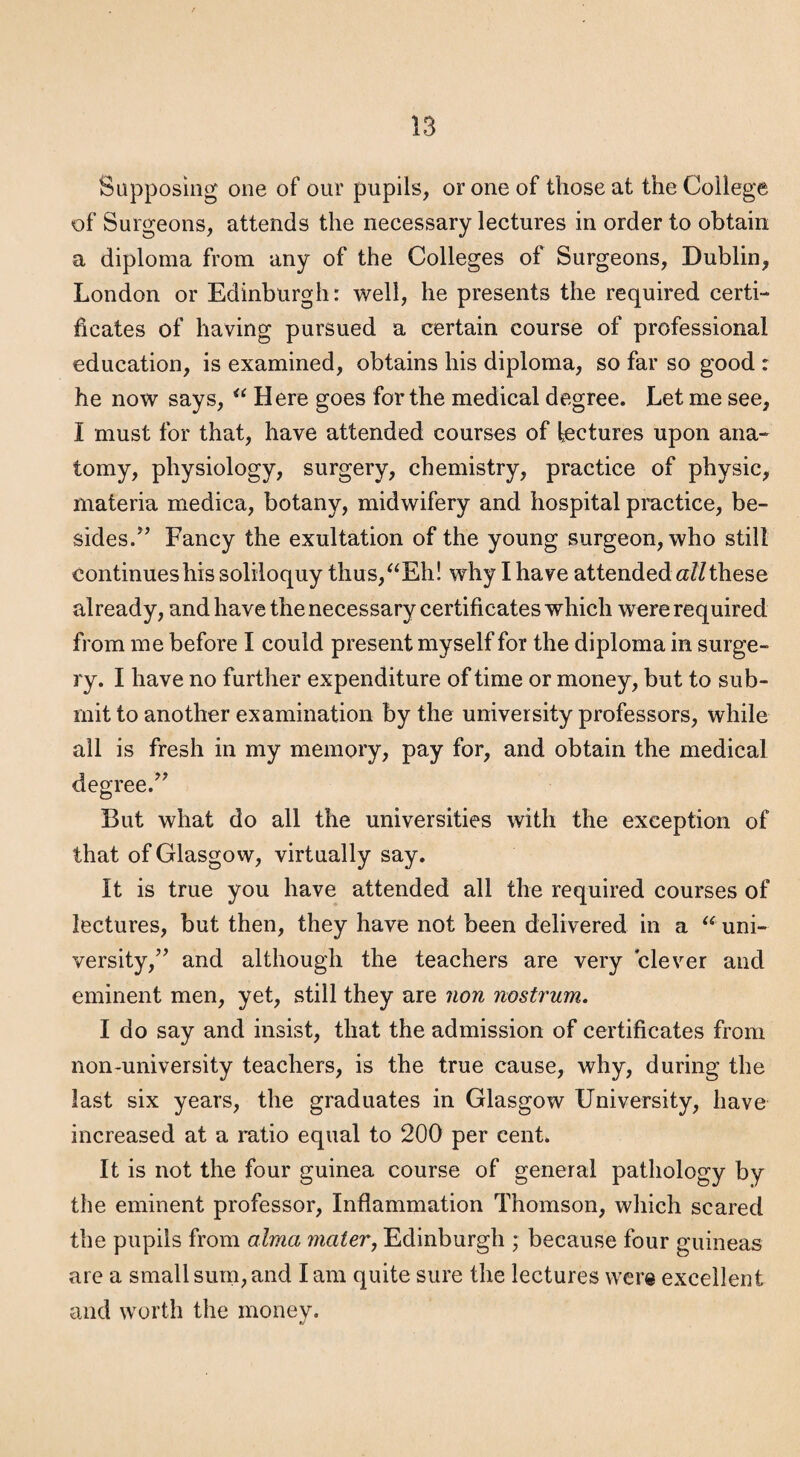 Sapposing one of our pupils, or one of those at the College of Surgeons, attends the necessary lectures in order to obtain a diploma from any of the Colleges of Surgeons, Dublin, London or Edinburgh: well, he presents the required certi¬ ficates of having pursued a certain course of professional education, is examined, obtains his diploma, so far so good : he now says, “ Here goes for the medical degree. Let me see, I must for that, have attended courses of fectures upon ana¬ tomy, physiology, surgery, chemistry, practice of physic, materia medica, botany, midwifery and hospital practice, be¬ sides/’ Fancy the exultation of the young surgeon, who still continues his soliloquy thus,^^Eh! why I have attended a/Z these already, and have the necessary certificates which were required from me before I could present myself for the diploma in surge¬ ry. I have no further expenditure of time or money, but to sub¬ mit to another examination by the university professors, while all is fresh in my memory, pay for, and obtain the medical degree.” But what do all the universities with the exception of that of Glasgow, virtually say. It is true you have attended all the required courses of lectures, but then, they have not been delivered in a uni¬ versity,” and although the teachers are very clever and eminent men, yet, still they are non nostrum. I do say and insist, that the admission of certificates from non-university teachers, is the true cause, why, during the last six years, the graduates in Glasgow University, have increased at a ratio equal to 200 per cent. It is not the four guinea course of general pathology by the eminent professor. Inflammation Thomson, which scared the pupils from alma materj Edinburgh ; because four guineas are a small surn, and I am quite sure the lectures were excellent and worth the money. t,’