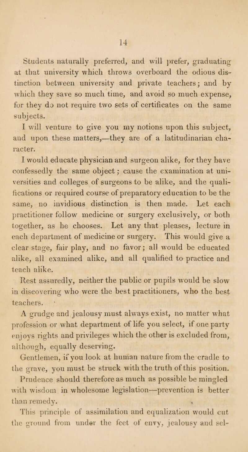 Students naturally preferred, and will ])refer, graduating at that university which throws overboard the odious dis¬ tinction between university and private teachers; and by which they save so much time, and avoid so much expense, for they do not require two sets of certificates on the same subjects. I will venture to give you my notions upon this subject, and upon these matters,—they are of a latitudinarian cha¬ racter. I would educate physician and surgeon alike, for they have confessedly the same object; cause the examination at uni¬ versities and colleges of surgeons to be alike, and the quali¬ fications or required course of preparatory education to be the same, no invidious distinction is then made. Let each practitioner follow medicine or surgery exclusively, or both together, as he chooses. Let any that pleases, lecture in each department of medicine or surgery. This would give a clear stage, fair play, and no favor; all would be educated alike, all examined alike, and all qualified to practice and teach alike. Rest assuredly, neither the public or pupils w^ould be slow* in discovering who were the best practitioners, who the best teachers. A grudge and. jealousy must always exist, no matter wLat profession or what department of life you select, if one party enjoys rights and privileges which the other is excluded from, although, equally deserving. Gentlemen, if you look at human nature from the cradle to the grave, you must be struck with the truth of this position. Prudence should therefore as much as possible be mingled with wisdom in wholesome legislation—prevention is better tlian remedy. This principle of assimilation and equalization would cut the round from under tlie feet of envy, jcaloiisv and scl- O 4, Z t ^ A'