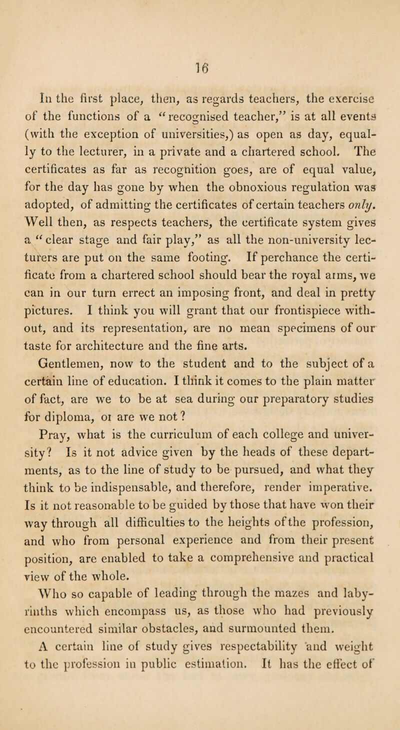Ill the first place, then, as regards teachers, the exercise of the functions of a recognised teacher,’’ is at all events (with the exception of universities,) as open as day, equal¬ ly to the lecturer, in a private and a chartered school. The certificates as far as recognition goes, are of equal value, for the day has gone by when the obnoxious regulation was adopted, of admitting the certificates of certain teachers only. Well then, as respects teachers, the certificate system gives a clear stage and fair play,” as all the non-university lec¬ turers are put on the same footing. If perchance the certi¬ ficate from a chartered school should bear the royal aims, we can in our turn errect an imposing front, and deal in pretty pictures. I think you will grant that our frontispiece with¬ out, and its representation, are no mean specimens of our taste for architecture and the fine arts. Gentlemen, now to the student and to the subject of a certain line of education. I think it comes to the plain matter of fact, are we to be at sea during our preparatory studies for diploma, oi are we not ? Pray, what is the curriculum of each college and univer¬ sity? Is it not advice given by the heads of these depart¬ ments, as to the line of study to be pursued, and what they think to be indispensable, and therefore, render imperative. Is it not reasonable to be guided by those that have won their way through all difficulties to the heights of the profession, and who from personal experience and from their present position, are enabled to take a comprehensive and practical view of the whole. Who so capable of leading through the mazes and laby¬ rinths which encompass us, as those who had previously encountered similar obstacles, and surmounted them. A certain line of study gives respectability 'and weight to the profession in public estimation. It has the efiect of