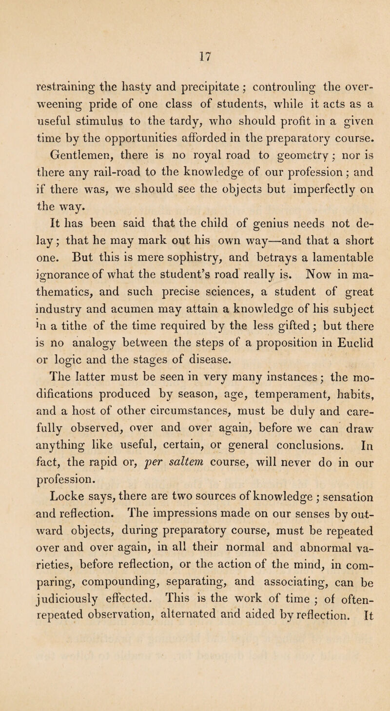 restraining the hasty and precipitate ; controuling the over¬ weening pride of one class of students, while it acts as a useful stimulus to the tardy, who should profit in a given time by the opportunities afforded in the preparatory course. Gentlemen, there is no royal road to geometry; nor is there any rail-road to the knowledge of our profession; and if there was, we should see the objects but imperfectly on the way. It has been said that the child of genius needs not de¬ lay ; that he may mark out his own way—and that a short one. But this is mere sophistry, and betrays a lamentable ignorance of what the student’s road really is. Now in ma¬ thematics, and such precise sciences, a student of great industry and acumen may attain a knowledge of his subject in a tithe of the time required by the less gifted; but there is no analogy between the steps of a proposition in Euclid or logic and the stages of disease. The latter must be seen in very many instances; the mo¬ difications produced by season, age, temperament, habits, and a host of other circumstances, must be duly and care¬ fully observed, over and over again, before w^e can draw anything like useful, certain, or general conclusions. In fact, the rapid or, -per saltern course, will never do in our profession. Locke says, there are two sources of knowledge ; sensation and reflection. The impressions made on our senses by out¬ ward objects, during preparatory course, must be repeated over and over again, in all their normal and abnormal va¬ rieties, before reflection, or the action of the mind, in com¬ paring, compounding, separating, and associating, can be judiciously effected. This is the work of time ; of often- repeated observation, alternated and aided by reflection. It