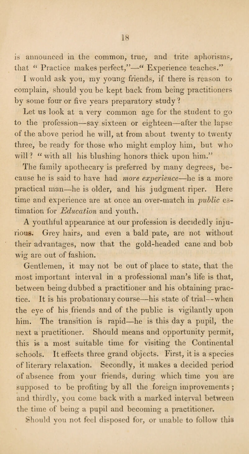 is announced in the common, true, and trite aphorisms, that Practice makes perfect,”—Experience teaches.” I would ask you, my young friends, if there is reason to complain, should you be kept back from being practitioners by some four or five years preparatory study ? Let us look at a very common age for the student to go to the profession—say sixteen or eighteen—after the lapse of the above period he will, at from about twenty to twenty three, be ready for those who might employ him, but who will ? with all his blushing honors thick upon him.” The family apothecary is preferred by many degrees, be¬ cause he is said to have had more experience—he is a more practical man—he is older, and his judgment riper. Here time and experience are at once an over-match in public es¬ timation for Education and youth. A youthful appearance at our profession is decidedly inju¬ rious. Grey hairs, and even a bald pate, are not without their advantages, now that the gold-headed cane and bob wig are out of fashion. Gentlemen, it may not be out of place to state, that the most important interval in a professional man’s life is that, between being dubbed a practitioner and his obtaining prac¬ tice. It is his probationary course—his state of trial—when the eye of his friends and of the public is vigilantly upon him. The transition is rapid—he is this day a pupil, the next a practitioner. Should means and opportunity permit, this is a most suitable time for visiting the Continental schools. It effects three grand objects. First, it is a species of literary I’elaxation. Secondly, it makes a decided period of absence from your friends, during which time you are supposed to be profiting by all the .foreign improvements; and thirdly, you come back with a marked interval between the time of being a pupil and becoming a practitioner. Shoidd you not feel disposed for, or unable to follow thia