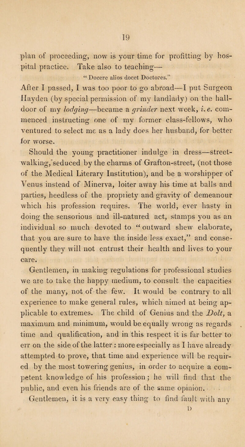 plan of proceeding, now is your time for profitting by hos¬ pital practice. Take also to teaching^—. “ Docere alios docet Doctores.” After I passed, I was too poor to go abroad—I put Surgeon Hayden (by special permission of my landlaily) on the hall- door of my lodging—became a grinder next week, i.e. com¬ menced instructing one of my former class-fellows, who ventured to select me as a lady does her husband, for better ior worse. Should the young practitioner indulge in dress—street¬ walking,^seduced by the charms of Grafton-street, (not those of the Medical Literary Institution), and be a worshipper of Venus instead of Minerva, loiter away his time at balls and parties, heedless of the propiiety and gravity of demeanour which his profession requires. The world, ever hasty in doing the seiisorious and ill-natured act, stamps you as an individual so much devoted to outward shew elaborate, that you are sure to have the inside less exact,” and conse¬ quently they will not entrust their health and lives to your care. Gentlemen, in making regulations for professional studies we are to take the happy medium, to consult the capacities of the many, not of the few. It, would be contrary to all experience to make general rules, which aimed at being ap¬ plicable to extremes. The child of Genius and the Dolt, a maximum and minimum, would be equally wrong as regards time and qualification, and in this respect it is far better to err on the side of the latter : more especially as I have already attempted to prove, that time and experience will be requir¬ ed by the most towering genius, in order to acquire a com¬ petent knowledge of his profession ; he will find that the public, and even his friends are of the same opinion. Gentlemen, it is a very easy thing to find fault vrith any 1)