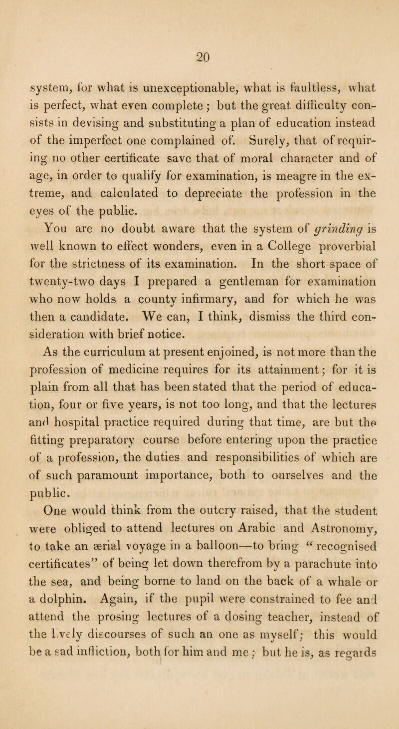 system, for what is unexceptionable, what is faultless, what is perfect, what even complete; but the great difficulty con¬ sists in devising and substituting a plan of education instead of the imperfect one complained of. Surely, that of requir¬ ing no other certificate save that of moral character and of age, in order to qualify for examination, is meagre in the ex¬ treme, and calculated to depreciate the profession in the eyes of the public. You are no doubt aware that the system of grinding is well knowm to effect wonders, even in a College proverbial for the strictness of its examination. In the short space of twenty-two days I prepared a gentleman for examination who now holds a county infirmary, and for which he was then a candidate. We can, I think, dismiss the third con¬ sideration with brief notice. As the curriculum at present enjoined, is not more than the profession of medicine requires for its attainment; for it is plain from all that has been stated that the period of educa¬ tion, four or five years, is not too long, and that the lectures and hospital practice required during that time, are but the fitting preparatory course before entering upon the practice of a profession, the duties and responsibilities of which are of such paramount importance, both to ourselves and the public. One would think from the outcry raised, that the student were obliged to attend lectures on Arabic and Astronomy, to take an serial voyage in a balloon—to bring recognised certificates’’ of being let down therefrom by a parachute into the sea, and being borne to land on the back of a whale or a dolphin. Again, if the pupil were constrained to fee and attend the prosing lectures of a dosing teacher, instead of the l.vely discourses of such an one as myself; this would be a sad infliction, both for him and me ; but he is, as regards