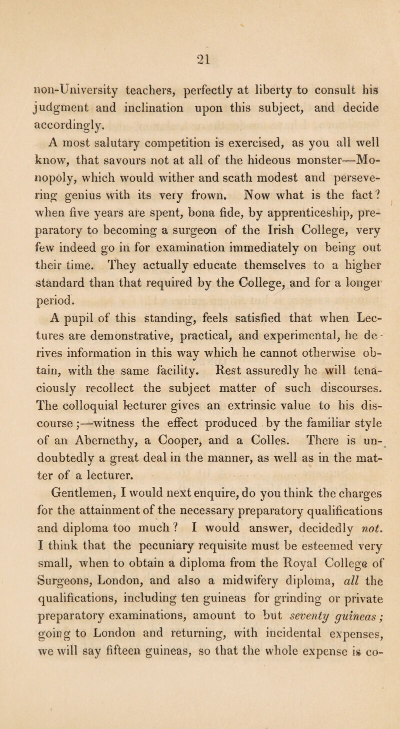 non-University teachers, perfectly at liberty to consult his judgment and inclination upon this subject, and decide accordingly. A most salutary competition is exercised, as you all well know, that savours not at all of the hideous monster—Mo¬ nopoly, which would wither and scath modest and perseve¬ ring genius with its very frown. Now what is the fact? w^hen five years are spent, bona fide, by apprenticeship, pre¬ paratory to becoming a surgeon of the Irish College, very few indeed go in for examination immediately on being out their time. They actually educate themselves to a higher standard than that required by the College, and for a longer period. A pupil of this standing, feels satisfied that when Lec¬ tures are demonstrative, practical, and experimental, he de- rives information in this way which he cannot otherwise ob¬ tain, with the same facility. Rest assuredly he will tena¬ ciously recollect the subject matter of such discourses. The colloquial lecturer gives an extrinsic value to his dis¬ course ;—witness the effect produced by the familiar style of an Abernethy, a Cooper, and a Colles. There is un-^ doubtedly a great deal in the manner, as well as in the mat¬ ter of a lecturer. Gentlemen, I would next enquire, do you think the charges for the attainment of the necessary preparatory qualifications and diploma too much ? I would answer, decidedly not, I think that the pecuniary requisite must be esteemed very small, when to obtain a diploma from the Royal College of Surgeons, London, and also a midwifery diploma, all the qualifications, including ten guineas for grinding or private preparatory examinations, amount to but seventy guineas; going to London and returning, with incidental expenses, we will say fifteen guineas, so that the whole expense is co~
