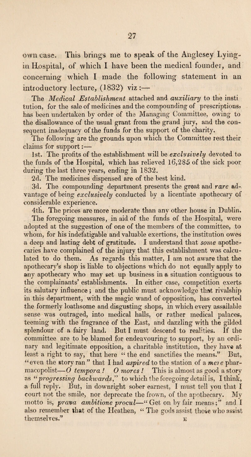 own case. Tins brings me to speak of the Anglesey Lying-- in Hospital, of which I have been the medical founder, and concerning which I made the following statement in an introductory lecture, (1832) viz;— The Medical Establishment attached and auxiliary to the insti tution, for the sale of medicines and the compounding of prescriptions? has been undertaken by order of the Managing- Committee, owing to the disallowance of the usual grant from the grand jury, and the con¬ sequent inadequacy of the funds for the support of the charity. The following are the grounds upon which the Committee rest their claims for support:— 1st. The profits of the establishment will he exclusively devoted to the funds of the Hospital, which has relieved 16,285 of the sick poor during the last three years, ending in 1832. 2d. The medicines dispensed are of the best kind. 3d. The compounding department presents the great and rare ad-, vantage of being exclusively conducted by a licentiate apothecary of considerable experience. 4th. The prices are more moderate than any other house in Dublin. The foregoing measures, in aid of the funds of the Hospital, were adopted at the suggestion of one of the members of the committee, to whom, for his indefatigable and valuable exertions, the institution owes a deep and lasting debt of gratitude. I understand that some apothe^ caries have complained of the injury that this establishment was calcu¬ lated to do them. As regards this matter, I am not aware that the apothecary’s shop is liable to objections which do not equally apply to any apothecary who may set up business in a situation contiguous to the complainants’ establishments. In either case, competition exerts its salutary influence; and the public must acknowledge that rivalship in this department, with the magic wand of opposition, has converted the formerly loathsome and disgusting shops, in which every assailable sense was outraged, into medical halls, or rather medical palaces, teeming with the fragrance of the East, and dazzling with the gilded splendour of a fairy land. But I must descend to realities. If the committee are to be blamed for endeavouring to support, by an ordi¬ nary and legitimate opposition, a charitable institution, they have at least a right to say, that here “ the end sanctifies the means.” But, ‘‘even the story ran ” that I had aspired to the station of a mei e phar- macopolist—0 tempera ! 0 mores I This is almost as good a story as ^^progressing backwards ” to wkich the foregoing detail is, I think, a full reply. But,, in downright sober earnest, I must tell you that I court not the smile, nor deprecate the frown, of the apothecary. My motto is, prava ambitione procul—“ Get on by fair means;” and I also remember that of the Heathen, “ The gods assist those who assist themselves.” e