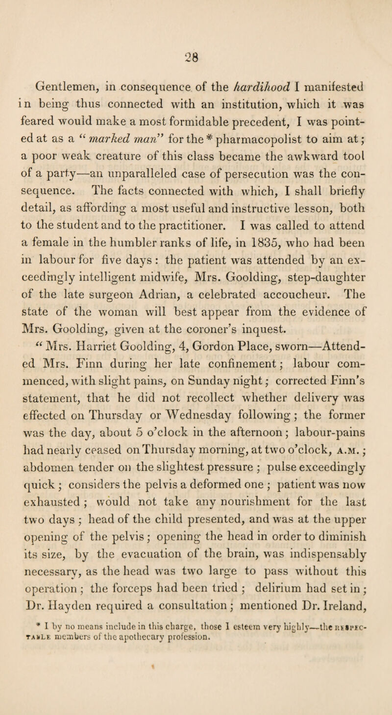 Gentlemen, in consequence of the hardihood I manifested i n being thus connected with an institution, which it was feared would make a most formidable precedent, I was point¬ ed at as a marked marC^ for the * pharmacopolist to aim at; a poor weak creature of this class became the awkward tool of a party—an unparalleled case of persecution was the con¬ sequence. The facts connected with which, I shall briefly detail, as affording a most useful and instructive lesson, both to the student and to the practitioner. I was called to attend a female in the humbler ranks of life, in 1835, who had been in labour for five days : the patient was attended by an ex¬ ceedingly intelligent midwife, Mrs. Goolding, step-daughter of the late surgeon Adrian, a celebrated accoucheur. The state of the woman will best appear from the evidence of Mrs. Goolding, given at the coroner’s inquest. Mrs. Harriet Goolding, 4, Gordon Place, sworn—Attend¬ ed Mrs. Finn during her late confinement; labour com¬ menced, with slight pains, on Sunday night; corrected Finn's statement, that he did not recollect whether delivery was effected on Thursday or Wednesday following; the former was the day, about 5 o’clock in the afternoon; labour-pains had nearly ceased on Thursday morning, at two o’clock, a.m. ; abdomen tender on the slightest pressure ; pulse exceedingly quick ; considers the pelvis a deformed one ; patient was now exhausted ; would not take any nourishment for the last two days ,* head of the child presented, and w^as at the upper opening of the pelvis; opening the head in order to diminish its size, by the evacuation of the brain, was indispensably necessary, as the head w^as two large to pass without this operation ; the forceps had been tried ; delirium had set in ; Hr. Hayden required a consultation ; mentioned Hr. Ireland, * 1 by no means include in this charge, those 1 esteem very highly—the ntsi'fc- taklf. members of the apothecary profession.