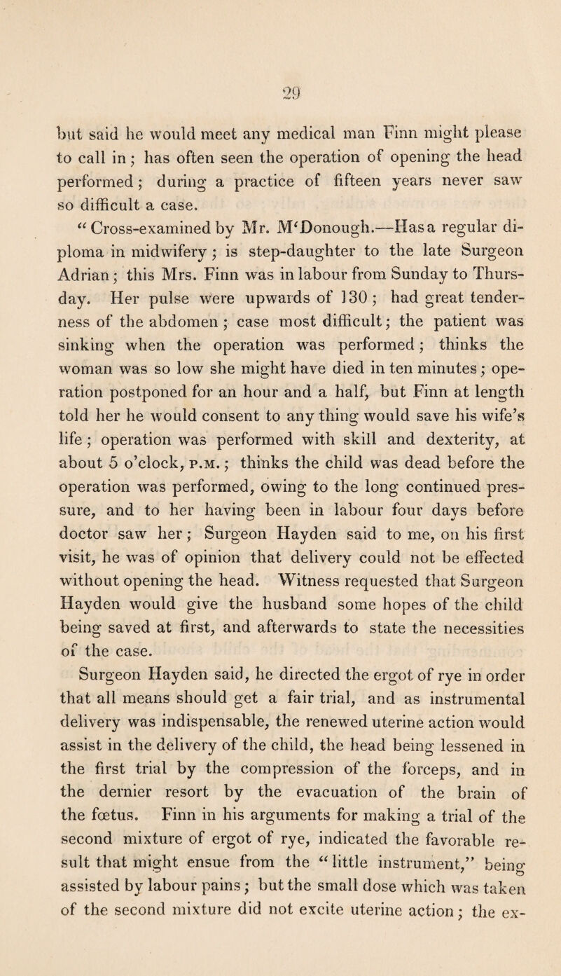 but said he would meet any medical man Finn might please to call in; has often seen the operation of opening the head performed; during a practice of fifteen years never saw so difficult a case. Cross-examined by Mr. McDonough.—Has a regular di¬ ploma in midwifery; is step-daughter to the late Surgeon Adrian; this Mrs. Finn was in labour from Sunday to Thurs¬ day. Her pulse were upwards of 130; had great tender¬ ness of the abdomen ; case most difficult; the patient was sinking when the operation was performed; thinks the woman was so low she might have died in ten minutes; ope¬ ration postponed for an hour and a half, but Finn at length told her he would consent to any thing would save his wife’s life; operation was performed with skill and dexterity, at about 5 o’clock, p.m. ; thinks the child was dead before the operation was performed, owing to the long continued pres¬ sure, and to her having been in labour four days before doctor saw her; Surgeon Hayden said to me, on his first visit, he was of opinion that delivery could not be effected without opening the head. Witness requested that Surgeon Hayden would give the husband some hopes of the child being saved at first, and afterwards to state the necessities of the case. Surgeon Hayden said, he directed the ergot of rye in order that all means should get a fair trial, and as instrumental delivery was indispensable, the renewed uterine action would assist in the delivery of the child, the head being lessened in the first trial by the compression of the forceps, and in the dernier resort by the evacuation of the brain of the foetus, Finn in his arguments for making a trial of the second mixture of ergot of rye, indicated the favorable re¬ sult that might ensue from the “ little instrument,” beino* assisted by labour pains; but the small dose which was taken of the second mixture did not excite uterine action; the ex-